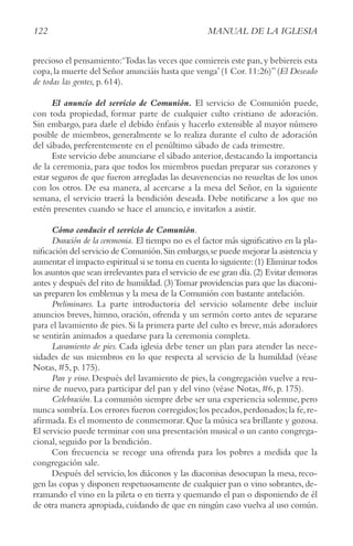 122 MANUAL DE LA IGLESIA
precioso el pensamiento:‘Todas las veces que comiereis este pan,y bebiereis esta
copa,la muerte del Señor anunciáis hasta que venga’(1 Cor.11:26)”(El Deseado
de todas las gentes, p. 614).
El anuncio del servicio de Comunión. El servicio de Comunión puede,
con toda propiedad, formar parte de cualquier culto cristiano de adoración.
Sin embargo, para darle el debido énfasis y hacerlo extensible al mayor número
posible de miembros, generalmente se lo realiza durante el culto de adoración
del sábado, preferentemente en el penúltimo sábado de cada trimestre.
Este servicio debe anunciarse el sábado anterior,destacando la importancia
de la ceremonia, para que todos los miembros puedan preparar sus corazones y
estar seguros de que fueron arregladas las desavenencias no resueltas de los unos
con los otros. De esa manera, al acercarse a la mesa del Señor, en la siguiente
semana, el servicio traerá la bendición deseada. Debe notificarse a los que no
estén presentes cuando se hace el anuncio, e invitarlos a asistir.
Cómo conducir el servicio de Comunión.
Duración de la ceremonia. El tiempo no es el factor más significativo en la pla-
nificación del servicio de Comunión.Sin embargo,se puede mejorar la asistencia y
aumentar el impacto espiritual si se toma en cuenta lo siguiente:(1) Eliminar todos
los asuntos que sean irrelevantes para el servicio de ese gran día.(2) Evitar demoras
antes y después del rito de humildad.(3)Tomar providencias para que las diaconi-
sas preparen los emblemas y la mesa de la Comunión con bastante antelación.
Preliminares. La parte introductoria del servicio solamente debe incluir
anuncios breves, himno, oración, ofrenda y un sermón corto antes de separarse
para el lavamiento de pies. Si la primera parte del culto es breve, más adoradores
se sentirán animados a quedarse para la ceremonia completa.
Lavamiento de pies. Cada iglesia debe tener un plan para atender las nece-
sidades de sus miembros en lo que respecta al servicio de la humildad (véase
Notas, #5, p. 175).
Pan y vino. Después del lavamiento de pies, la congregación vuelve a reu-
nirse de nuevo, para participar del pan y del vino (véase Notas, #6, p. 175).
celebración. La comunión siempre debe ser una experiencia solemne, pero
nunca sombría.Los errores fueron corregidos;los pecados,perdonados;la fe,re-
afirmada.Es el momento de conmemorar.Que la música sea brillante y gozosa.
El servicio puede terminar con una presentación musical o un canto congrega-
cional, seguido por la bendición.
Con frecuencia se recoge una ofrenda para los pobres a medida que la
congregación sale.
Después del servicio, los diáconos y las diaconisas desocupan la mesa, reco-
gen las copas y disponen respetuosamente de cualquier pan o vino sobrantes, de-
rramando el vino en la pileta o en tierra y quemando el pan o disponiendo de él
de otra manera apropiada,cuidando de que en ningún caso vuelva al uso común.
 