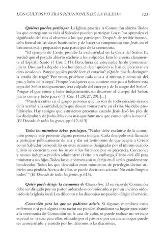 123
LoS cULtoSyotrAS rEUNIoNES DE LA IGLESIA
Quiénes pueden participar. La Iglesia practica la Comunión abierta.Todos
los que entregaron su vida al Salvador pueden participar. Los niños aprenden el
significado del rito al observar a los que participan. Después de recibir instruc-
ción formal en las clases bautismales y de hacer su compromiso con Jesús en el
bautismo, están preparados para participar de la ceremonia.
“El ejemplo de Cristo prohíbe la exclusividad en la Cena del Señor. Es
verdad que el pecado abierto excluye a los culpables. Esto lo enseña claramen-
te el Espíritu Santo (1 Cor. 5:11). Pero, fuera de esto, nadie ha de pronunciar
juicio. Dios no ha dejado a los hombres el decir quiénes se han de presentar en
estas ocasiones. Porque ¿quién puede leer el corazón? ¿Quién puede distinguir
la cizaña del trigo? ‘Por tanto, pruébese cada uno a sí mismo, y coma así del
pan, y beba de la copa’. Porque ‘cualquiera que comiere este pan o bebiere esta
copa del Señor indignamente,será culpado del cuerpo y de la sangre del Señor’.
Porque el que come y bebe indignamente, sin discernir el cuerpo del Señor,
juicio come y bebe para sí’ (1 Cor. 11:28, 27, 29). [...]
“Pueden entrar en el grupo personas que no son de todo corazón siervos
de la verdad y la santidad,pero que desean tomar parte en el rito.No debe pro-
hibírseles. Hay testigos que estuvieron presentes cuando Jesús lavó los pies de
los discípulos y de Judas.Hay ojos más que humanos que contemplan la escena”
(El Deseado de todas las gentes, pp. 612, 613).
Todos los miembros deben participar. “Nadie debe excluirse de la comu-
nión porque esté presente alguna persona indigna. Cada discípulo está llamado
a participar públicamente de ella y dar así testimonio de que acepta a Cristo
como Salvador personal. Es en estas ocasiones designadas por él mismo cuando
Cristo se encuentra con los suyos y los fortalece por su presencia. Corazones
y manos indignos pueden administrar el rito; sin embargo, Cristo está allí para
ministrar a sus hijos.Todos los que vienen con su fe fija en él serán grandemente
bendecidos.Todos los que descuidan estos momentos de privilegio divino su-
frirán una pérdida.Acerca de ellos,se puede decir con acierto:‘No estáis limpios
todos’ ” (El Deseado de todas las gentes, p. 613).
Quién puede dirigir la ceremonia de Comunión. El servicio de Comunión
debe ser dirigido por un pastor ordenado o comisionado,o por un anciano orde-
nado de la iglesia local.Los diáconos y las diaconisas no pueden dirigir el servicio.
Comunión para los que no pudieron asistir. Si algunos miembros están
enfermos o si por alguna otra razón no pueden abandonar su hogar para asistir
a la ceremonia de Comunión en la casa de culto, se puede realizar un servicio
especial en la casa para ellos,oficiado por el pastor o por un anciano,que puede
ser acompañado y asistido por los diáconos o las diaconisas.
 