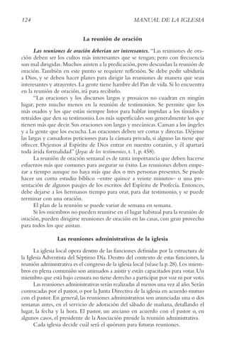 124 MANUAL DE LA IGLESIA
La reunión de oración
Las reuniones de oración deberían ser interesantes. “Las reuniones de ora-
ción deben ser los cultos más interesantes que se tengan; pero con frecuencia
son mal dirigidas.Muchos asisten a la predicación,pero descuidan la reunión de
oración.También en este punto se requiere reflexión. Se debe pedir sabiduría
a Dios, y se deben hacer planes para dirigir las reuniones de manera que sean
interesantes y atrayentes.La gente tiene hambre del Pan de vida.Si lo encuentra
en la reunión de oración, irá para recibirlo.
“Las oraciones y los discursos largos y prosaicos no cuadran en ningún
lugar, pero mucho menos en la reunión de testimonios. Se permite que los
más osados y los que están siempre listos para hablar impidan a los tímidos y
retraídos que den su testimonio.Los más superficiales son generalmente los que
tienen más que decir.Sus oraciones son largas y mecánicas.Cansan a los ángeles
y a la gente que los escucha. Las oraciones deben ser cortas y directas. Déjense
las largas y cansadoras peticiones para la cámara privada, si alguno las tiene que
ofrecer. Dejemos al Espíritu de Dios entrar en nuestro corazón, y él apartará
toda árida formalidad” (Joyas de los testimonios, t. 1, p. 458).
La reunión de oración semanal es de tanta importancia que deben hacerse
esfuerzos más que comunes para asegurar su éxito. Las reuniones deben empe-
zar a tiempo aunque no haya más que dos o tres personas presentes. Se puede
hacer un corto estudio bíblico –entre quince a veinte minutos– o una pre-
sentación de algunos pasajes de los escritos del Espíritu de Profecía. Entonces,
debe dejarse a los hermanos tiempo para orar, para dar testimonio, y se puede
terminar con una oración.
El plan de la reunión se puede variar de semana en semana.
Si los miembros no pueden reunirse en el lugar habitual para la reunión de
oración, pueden dirigirse reuniones de oración en las casas, con gran provecho
para todos los que asistan.
Las reuniones administrativas de la iglesia
La iglesia local opera dentro de las funciones definidas por la estructura de
la Iglesia Adventista del Séptimo Día. Dentro del contexto de estas funciones, la
reunión administrativa es el congreso de la iglesia local (véase la p.28).Los miem-
bros en plena comunión son animados a asistir y están capacitados para votar.Un
miembro que está bajo censura no tiene derecho a participar por voz ni por voto.
Las reuniones administrativas serán realizadas al menos una vez al año.Serán
convocadas por el pastor,o por la Junta Directiva de la iglesia en acuerdo mutuo
con el pastor. En general, las reuniones administrativas son anunciadas una o dos
semanas antes, en el servicio de adoración del sábado de mañana, detallando el
lugar, la fecha y la hora. El pastor, un anciano en acuerdo con el pastor o, en
algunos casos, el presidente de la Asociación preside la reunión administrativa.
Cada iglesia decide cuál será el quórum para futuras reuniones.
 