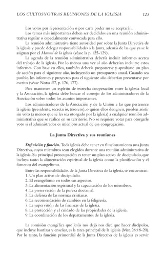 125
LoS cULtoSyotrAS rEUNIoNES DE LA IGLESIA
Los votos por representación o por carta poder no se aceptarán.
Los temas más importantes deben ser decididos en una reunión adminis-
trativa regular o especialmente convocada para ello.
La reunión administrativa tiene autoridad por sobre la Junta Directiva de
la iglesia y puede delegar responsabilidades a la Junta, además de las que ya se le
asignan por el Manual de la iglesia (véase la p. 125-129).
La agenda de la reunión administrativa debería incluir informes acerca
del trabajo de la iglesia. Por lo menos una vez al año deberían incluirse estos
informes. Con base en ellos, también debería proponerse y aprobarse un plan
de acción para el siguiente año, incluyendo un presupuesto anual. Cuando sea
posible, los informes y proyectos para el siguiente año deberían presentarse por
escrito (véase Notas #7, p. 176, 177).
Para mantener un espíritu de estrecha cooperación entre la iglesia local
y la Asociación, la iglesia debe buscar el consejo de los administradores de la
Asociación sobre todos los asuntos importantes.
Los administradores de la Asociación y de la Unión a las que pertenece
la iglesia (presidente, secretario, tesorero), o quien ellos designen, pueden asistir
sin voto (a menos que se les sea otorgado por la iglesia) a cualquier reunión ad-
ministrativa que se realice en su territorio. No se requiere votar para otorgarle
voto si el administrador es miembro actual de esa congregación.
La Junta Directiva y sus reuniones
Definición y función.Toda iglesia debe tener en funcionamiento una Junta
Directiva,cuyos miembros sean elegidos durante una reunión administrativa de
la iglesia. Su principal preocupación es tener un plan activo de discipulado, que
incluya tanto la alimentación espiritual de la iglesia como la planificación y el
fomento del evangelismo.
Entre las responsabilidades de la Junta Directiva de la iglesia, se encuentran:
1. Un plan activo de discipulado.
2. El evangelismo en todos sus aspectos.
3. La alimentación espiritual y la capacitación de los miembros.
4. La preservación de la pureza doctrinal.
5. La defensa de las normas cristianas.
6. La recomendación de cambios en la feligresía.
7. La supervisión de las finanzas de la iglesia.
8. La protección y el cuidado de las propiedades de la iglesia.
9. La coordinación de los departamentos de la iglesia.
La comisión evangélica que Jesús nos dejó nos dice que hacer discípulos,
que incluye bautizar y enseñar, es la tarea principal de la iglesia (Mat. 28:18-20).
Por lo tanto, la función primordial de la Junta Directiva de la iglesia es servir
 