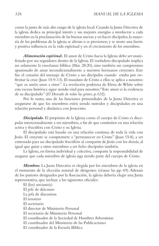 126 MANUAL DE LA IGLESIA
como la junta de más alto rango de la iglesia local. Cuando la Junta Directiva de
la iglesia dedica su principal interés y sus mejores energías a involucrar a cada
miembro en la proclamación de las buenas nuevas y en hacer discípulos,la mayo-
ría de los problemas de la iglesia se alivian o se previenen; y se siente una fuerte
y positiva influencia en la vida espiritual y en el crecimiento de los miembros.
Alimentación espiritual. El amor de Cristo hacia la Iglesia debe ser mani-
festado por sus seguidores dentro de la Iglesia. El verdadero discipulado implica
no solamente la enseñanza bíblica (Mat. 28:20), sino también un compromiso
apasionado de amar incondicionalmente a nuestros hermanos creyentes. Este
fue el corazón del mensaje de Cristo a sus discípulos cuando estaba por en-
frentar la cruz (Juan 15:9-13). El mandato de Cristo a ellos se aplica a nosotros:
“que os améis unos a otros”. La revelación poderosa de Elena de White sobre
esta escena histórica sigue siendo vital para nosotros:“Este amor es la evidencia
de su discipulado” (El Deseado de todas las gentes, p. 632).
Por lo tanto, una de las funciones primordiales de la Junta Directiva es
asegurarse de que los miembros estén siendo nutridos y discipulados en una
relación personal y dinámica con Jesucristo.
Discipulado. El propósito de la Iglesia como el cuerpo de Cristo es disci-
pular intencionalmente a sus miembros,a fin de que continúen en una relación
activa y fructífera con Cristo y su Iglesia.
El discipulado está basado en una relación continua de toda la vida con
Jesús. El creyente se compromete a “permanecer en Cristo” (Juan 15:8), a ser
entrenado para un discipulado fructífero al compartir de Jesús con los demás, al
igual que guiar a otros miembros a ser fieles discípulos también.
La Iglesia, en forma individual y colectiva, comparte la responsabilidad de
asegurar que cada miembro de iglesia siga siendo parte del cuerpo de Cristo.
Miembros. La Junta Directiva es elegida por los miembros de la iglesia en
el momento de la elección normal de dirigentes (véanse las pp. 69). Además
de los pastores designados por la Asociación, la iglesia debería elegir una Junta
representativa, que incluye a los siguientes oficiales:
El (los) anciano(s)
El jefe de diáconos
La jefa de diaconisas
El tesorero
El secretario
El director de Ministerio Personal
El secretario de Ministerio Personal
El coordinador de la Sociedad de Hombres Adventistas
El coordinador del Ministerio de las Publicaciones
El coordinador de la Escuela Bíblica
 