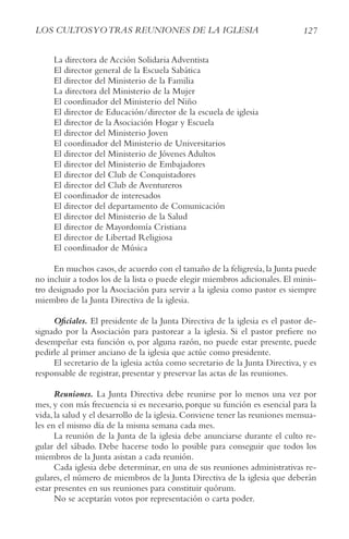 127
LoS cULtoSyotrAS rEUNIoNES DE LA IGLESIA
La directora de Acción Solidaria Adventista
El director general de la Escuela Sabática
El director del Ministerio de la Familia
La directora del Ministerio de la Mujer
El coordinador del Ministerio del Niño
El director de Educación/director de la escuela de iglesia
El director de la Asociación Hogar y Escuela
El director del Ministerio Joven
El coordinador del Ministerio de Universitarios
El director del Ministerio de Jóvenes Adultos
El director del Ministerio de Embajadores
El director del Club de Conquistadores
El director del Club de Aventureros
El coordinador de interesados
El director del departamento de Comunicación
El director del Ministerio de la Salud
El director de Mayordomía Cristiana
El director de Libertad Religiosa
El coordinador de Música
En muchos casos,de acuerdo con el tamaño de la feligresía,la Junta puede
no incluir a todos los de la lista o puede elegir miembros adicionales. El minis-
tro designado por la Asociación para servir a la iglesia como pastor es siempre
miembro de la Junta Directiva de la iglesia.
Oficiales. El presidente de la Junta Directiva de la iglesia es el pastor de-
signado por la Asociación para pastorear a la iglesia. Si el pastor prefiere no
desempeñar esta función o, por alguna razón, no puede estar presente, puede
pedirle al primer anciano de la iglesia que actúe como presidente.
El secretario de la iglesia actúa como secretario de la Junta Directiva, y es
responsable de registrar, presentar y preservar las actas de las reuniones.
Reuniones. La Junta Directiva debe reunirse por lo menos una vez por
mes, y con más frecuencia si es necesario, porque su función es esencial para la
vida, la salud y el desarrollo de la iglesia. Conviene tener las reuniones mensua-
les en el mismo día de la misma semana cada mes.
La reunión de la Junta de la iglesia debe anunciarse durante el culto re-
gular del sábado. Debe hacerse todo lo posible para conseguir que todos los
miembros de la Junta asistan a cada reunión.
Cada iglesia debe determinar, en una de sus reuniones administrativas re-
gulares, el número de miembros de la Junta Directiva de la iglesia que deberán
estar presentes en sus reuniones para constituir quórum.
No se aceptarán votos por representación o carta poder.
 