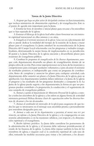 128 MANUAL DE LA IGLESIA
Tareas de la Junta Directiva
1.Asegurar que haya un plan activo de discipulado continuo en funcionamiento,
que incluya ministerios de alimentación espiritual y de evangelización. Este es
el punto de agenda más importante para la Junta.
2.Estudiar las listas de miembros e iniciar planes para rescatar a los miembros
que se han separado de la iglesia.
3.Entrenar al liderazgo de la iglesia local sobre cómo fomentar un crecimien-
to espiritual intencional en ellos mismos y en otros.
4.Evangelizar el territorio misionero de la iglesia. Una vez en cada trimestre del
año se puede dedicar la totalidad del tiempo de la reunión de la Junta a trazar
planes para el evangelismo. La Junta estudiará las recomendaciones de la Junta
Directiva del Campo Local relacionadas con los programas y métodos evange-
lizadores, determinando la mejor forma de implementarlos en su jurisdicción.
El pastor y la Junta Directiva de la iglesia iniciarán y desarrollarán planes para
reuniones de evangelismo público.
5. coordinar los programas de evangelización de los diversos departamentos, aun-
que cada departamento desarrolla sus planes de evangelización dentro de su
propia esfera de acción.Para evitar superposiciones en la hora de las reuniones y
competiciones para conseguir ayudantes voluntarios,y para alcanzar el máximo
de resultados positivos, es indispensable que exista un programa de coordina-
ción. Antes de completar y anunciar los planes para cualquier actividad, cada
departamento debe someter sus planes a la Junta Directiva de la iglesia, para su
aprobación. Los departamentos también deben informar a la Junta de la iglesia
el progreso y los resultados de los programas destinados a compartir la fe. La
Junta de la iglesia puede sugerir, a los departamentos, la forma en que sus pro-
gramas pueden contribuir a la preparación, la conducción y el seguimiento de
una campaña de evangelismo público.
6. Animar y ayudar al departamento de Ministerio Personal de la iglesia a enro-
lar a todos los miembros de la iglesia y a los niños en alguna forma de actividad
misionera personal. Deben dictarse clases de capacitación sobre las diversas for-
mas de alcanzar a los no alcanzados.
7. Animar al coordinador de interesados de la iglesia para asegurarse de que to-
dos los que se interesaron en el mensaje sean atendidos pronta y personalmente
por miembros designados para eso.
8. Animar a cada uno de los departamentos a presentar, al menos una vez por
trimestre, un informe a la Junta Directiva de la iglesia y a la congregación en una
reunión administrativa o en las reuniones sabáticas, con respecto a la alimenta-
ción espiritual y el evangelismo.
9. recibir informes periódicos. La Junta debe considerar los pormenores de
la administración de la iglesia, y el tesorero debe informar periódicamente el
estado de las finanzas de la iglesia. La Junta debe repasar también la lista de los
miembros de iglesia, e inquirir cuál es la condición espiritual de cada uno de
ellos, tomando las medidas necesarias para visitar a los enfermos, a los desani-
 