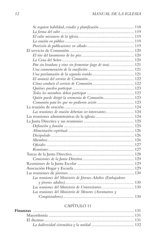 12 MANUAL DE LA IGLESIA
Se requiere habilidad, estudio y planificación................................ 118
La forma del culto ................................................................... 119
El culto misionero de la iglesia................................................... 119
La oración en público ............................................................... 119
Provisión de publicaciones en sábado........................................... 119
El servicio de Comunión........................................................... 120
El rito del lavamiento de los pies................................................ 120
La Cena del Señor.................................................................. 120
Pan sin levadura y vino sin fermentar (jugo de uva).................... 121
Una conmemoración de la crucifixión .......................................... 121
Una proclamación de la segunda venida ...................................... 121
El anuncio del servicio de Comunión.......................................... 122
Cómo conducir el servicio de Comunión...................................... 122
Quiénes pueden participar ........................................................ 123
Todos los miembros deben participar ........................................... 123
Quién puede dirigir la ceremonia de Comunión............................ 123
Comunión para los que no pudieron asistir.................................. 123
La reunión de oración................................................................ 124
Las reuniones de oración deberían ser interesantes....................... 124
Las reuniones administrativas de la iglesia.................................... 124
La Junta Directiva y sus reuniones .............................................. 125
Definición y función ................................................................ 125
Alimentación espiritual............................................................. 126
Discipulado............................................................................ 126
Miembros............................................................................... 126
Oficiales ....................................................................... 127
Reuniones.............................................................................. 127
Tareas de la Junta Directiva......................................................... 128
Comisiones de la Junta Directiva ............................................... 129
Reuniones de la Junta Escolar .................................................... 129
Asociación Hogar y Escuela ....................................................... 129
Las reuniones de jóvenes ............................................................ 130
Las reuniones del Ministerio de Jóvenes Adultos (Embajadores
y jóvenes adultos)........................................................ 130
Las reuniones del Ministerio de Universitarios .......................... 130
Las reuniones del Ministerio de Menores (Aventureros y
Conquistadores)................................................................. 130
CAPÍTULO 11
Finanzas ............................................................................................ 131
Mayordomía .............................................................................. 131
El diezmo .................................................................................. 131
La dadivosidad sistemática y la unidad ....................................... 132
 