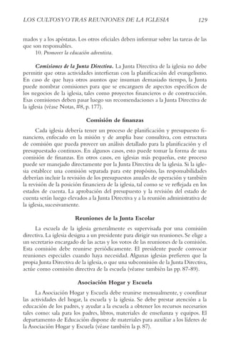 129
LoS cULtoSyotrAS rEUNIoNES DE LA IGLESIA
mados y a los apóstatas. Los otros oficiales deben informar sobre las tareas de las
que son responsables.
10. Promover la educación adventista.
Comisiones de la Junta Directiva. La Junta Directiva de la iglesia no debe
permitir que otras actividades interfieran con la planificación del evangelismo.
En caso de que haya otros asuntos que insuman demasiado tiempo, la Junta
puede nombrar comisiones para que se encarguen de aspectos específicos de
los negocios de la iglesia, tales como proyectos financieros o de construcción.
Esas comisiones deben pasar luego sus recomendaciones a la Junta Directiva de
la iglesia (véase Notas, #8, p. 177).
Comisión de finanzas
Cada iglesia debería tener un proceso de planificación y presupuesto fi-
nanciero, enfocado en la misión y de amplia base consultiva, con estructura
de comisión que pueda proveer un análisis detallado para la planificación y el
presupuestado continuos. En algunos casos, esto puede tomar la forma de una
comisión de finanzas. En otros casos, en iglesias más pequeñas, este proceso
puede ser manejado directamente por la Junta Directiva de la iglesia. Si la igle-
sia establece una comisión separada para este propósito, las responsabilidades
deberían incluir la revisión de los presupuestos anuales de operación y también
la revisión de la posición financiera de la iglesia, tal como se ve reflejada en los
estados de cuenta. La aprobación del presupuesto y la revisión del estado de
cuenta serán luego elevados a la Junta Directiva y a la reunión administrativa de
la iglesia, sucesivamente.
Reuniones de la Junta Escolar
La escuela de la iglesia generalmente es supervisada por una comisión
directiva. La iglesia designa a un presidente para dirigir sus reuniones. Se elige a
un secretario encargado de las actas y los votos de las reuniones de la comisión.
Esta comisión debe reunirse periódicamente. El presidente puede convocar
reuniones especiales cuando haya necesidad. Algunas iglesias prefieren que la
propia Junta Directiva de la iglesia,o que una subcomisión de la Junta Directiva,
actúe como comisión directiva de la escuela (véanse también las pp. 87-89).
Asociación Hogar y Escuela
La Asociación Hogar y Escuela debe reunirse mensualmente, y coordinar
las actividades del hogar, la escuela y la iglesia. Se debe prestar atención a la
educación de los padres, y ayudar a la escuela a obtener los recursos necesarios
tales como: sala para los padres, libros, materiales de enseñanza y equipos. El
departamento de Educación dispone de materiales para auxiliar a los líderes de
la Asociación Hogar y Escuela (véase también la p. 87).
 