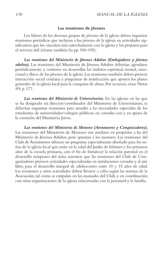 130 MANUAL DE LA IGLESIA
Las reuniones de jóvenes
Los líderes de los diversos grupos de jóvenes de la iglesia deben organizar
reuniones periódicas que incluyan a los jóvenes de la iglesia en actividades sig-
nificativas que los vinculen más estrechamente con la iglesia y los preparen para
el servicio útil (véanse también las pp. 100-105).
Las reuniones del Ministerio de Jóvenes Adultos (Embajadores y jóvenes
adultos). Las reuniones del Ministerio de Jóvenes Adultos deberían agendarse
periódicamente y centrarse en desarrollar los ámbitos espiritual, mental, emo-
cional y físico de los jóvenes de la iglesia. Las reuniones también deben proveer
interacción social cristiana y programas de testificación que apoyen los planes
generales de la iglesia local para la conquista de almas.Por recursos,véase Notas
#9, p. 177.
Las reuniones del Ministerio de Universitarios. En las iglesias en las que
se ha designado un director/coordinador del Ministerio de Universitarios, se
deberían organizar reuniones para atender a las necesidades especiales de los
estudiantes de universidades/colegios públicos, en consulta con y en apoyo de
la comisión del Ministerio Joven.
Las reuniones del Ministerio de Menores (Aventureros y Conquistadores).
Las reuniones del Ministerio de Menores son similares en propósito a las del
Ministerio de Jóvenes Adultos, pero apuntan a los menores. Las reuniones del
Club de Aventureros ofrecen un programa especialmente diseñado para los ni-
ños de la iglesia local que están en la edad del Jardín de Infantes y los primeros
años de la escuela primaria, con el fin de fortalecer la relación parental en el
desarrollo temprano del niño, mientras que las reuniones del Club de Con-
quistadores proveen actividades especializadas en instalaciones cerradas y al aire
libre, para el desarrollo integral de adolescentes entre 10 y 15 años de edad.
Las reuniones y otras actividades deben llevarse a cabo según las normas de la
Asociación, tal como se estipulan en los manuales del Club, y en coordinación
con otras organizaciones de la iglesia relacionadas con la juventud y la familia.
 
