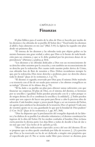 131
CAPÍTULO 11
Finanzas
El plan bíblico para el sostén de la obra de Dios es hacerlo por medio de
los diezmos y las ofrendas de su pueblo.El Señor dice:“Traed todos los diezmos
al alfolí y haya alimento en mi casa” (Mal. 3:10). La Iglesia ha seguido este plan
desde sus primeros días.
“El sistema de los diezmos y las ofrendas tenía por objeto grabar en las
mentes humanas una gran verdad, a saber, que Dios es la fuente de toda bendi-
ción para sus criaturas, y que se le debe gratitud por los preciosos dones de su
providencia” (Patriarcas y profetas, p. 564).
“Los diezmos y las ofrendas dedicados a Dios son un reconocimiento de
su derecho sobre nosotros por la creación,y son también un reconocimiento de
su derecho por la redención. Por cuanto todo nuestro poder deriva de Cristo,
esas ofrendas han de fluir de nosotros a Dios. Deben recordarnos siempre lo
que, por la redención, Dios tiene derecho a pedirnos, pues ese derecho abarca
todo lo demás” (Joyas de los testimonios, t. 3. p. 77).
“El diezmo es sagrado, reservado por Dios para él mismo. Debe traérselo
a su tesorería con el fin de ser usado para sostener a los obreros evangélicos en
su trabajo” (Eventos de los últimos días, p. 79).
“Él ha dado a su pueblo un plan para obtener sumas suficientes con que
financiar sus empresas. El plan de Dios, en el sistema del diezmo, es hermoso
por su sencillez e igualdad.Todos pueden practicarlo con fe y valor porque es
de origen divino.En él se combinan la sencillez y la utilidad [...].Todos pueden
sentir que son capaces de hacer una parte para llevar a cabo la preciosa obra de
salvación.Cada hombre,mujer y joven puede llegar a ser un tesorero del Señor,
un agente para satisfacer las demandas de la tesorería.Dice el apóstol:‘Cada uno
de vosotros aparte en su casa, guardando lo que por la bondad de Dios pudiere’
(1 Cor. 16:2)” (Joyas de los testimonios, t. 1, pp. 367, 368).
“Dios ha dispuesto que la proclamación del evangelio dependa de las labo-
res y las dádivas de su pueblo.Las ofrendas voluntarias y el diezmo constituyen los
ingresos de la obra del Señor. De los medios confiados al hombre, Dios reclama
cierta porción: la décima parte. Los deja libres a todos de decidir si han de dar o
no más que esto” (Los hechos de los apóstoles, p. 62).
“Dios ha dado indicaciones especiales acerca del uso del diezmo. Él no
se propone que su obra quede estorbada por falta de recursos. [...] La porción
que Dios se ha reservado no ha de ser dedicada a ningún otro propósito que
el especificado por él. No se sienta nadie libre para retener su diezmo, para
 