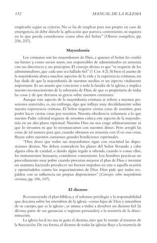 132 MANUAL DE LA IGLESIA
emplearlo según su criterio. No se ha de emplear para uso propio en caso de
emergencia, ni debe dársele la aplicación que parezca conveniente, ni siquiera
en lo que pueda considerarse como obra del Señor” (obreros evangélicos, pp.
236, 237).
Mayordomía
Los cristianos son los mayordomos de Dios, a quienes el Señor les confió
sus bienes y, como socios suyos, son responsables de administrarlos en armonía
con sus directrices y sus principios. El consejo divino es que “se requiere de los
administradores,que cada uno sea hallado fiel”(1 Cor.4:2).Si bien el asunto de
la mayordomía abarca muchos aspectos de la vida y la experiencia cristianas, no
hay duda de que la mayordomía de nuestros medios es un aspecto vitalmente
importante. Es un asunto que concierne a toda la familia de la iglesia, e implica
nuestro reconocimiento de la soberanía de Dios, de que es propietario de todas
las cosas y de que derrama su gracia sobre nuestros corazones.
Aunque este aspecto de la mayordomía cristiana se refiere a nuestras po-
sesiones materiales, es, sin embargo, algo que influye muy decididamente sobre
nuestra experiencia cristiana. El Señor requiere ciertas cosas de nosotros, para
poder hacer ciertas cosas por nosotros. Nuestra obediencia voluntaria a lo que
nuestro Padre celestial requiere de nosotros coloca este aspecto de la mayordo-
mía en un alto plano espiritual. Nuestro Dios no nos exige arbitrariamente ni
que lo sirvamos ni que lo reconozcamos con nuestros dones. Pero arregló las
cosas de tal manera para que, cuando obramos en armonía con él en esas cosas,
fluyan sobre nuestros corazones grandes bendiciones espirituales.
“Dios desea que todos sus mayordomos sigan con exactitud las dispo-
siciones divinas. No deben contradecir los planes del Señor llevando a cabo
alguna obra de caridad, o dando algún regalo u ofrenda, cuando o como ellos,
los instrumentos humanos, consideren conveniente. Los hombres practican un
procedimiento muy pobre cuando procuran mejorar el plan de Dios e inventar
un sustituto, haciendo prevalecer sus buenos impulsos en esta o aquella ocasión
y oponiéndolos contra los requerimientos de Dios. Dios pide que todos res-
palden con su influencia sus propias disposiciones” (consejos sobre mayordomía
cristiana, pp. 106, 107).
El diezmo
Reconociendo el plan bíblico,y el solemne privilegio y la responsabilidad
que descansa sobre los miembros de la iglesia –como hijos de Dios y miembros
de su cuerpo, que es la iglesia–, se anima a todos a devolver un diezmo fiel (la
décima parte de sus ganancias o ingresos personales) a la tesorería de la deno-
minación.
La iglesia local no usa ni gasta el diezmo, sino que lo remite al tesorero de
la Asociación.De esa forma,el diezmo de todas las iglesias fluye a la tesorería de
 