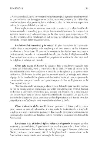 133
FINANzAS
laAsociación local,que a su vez remite un porcentaje al siguiente nivel superior,
en concordancia con los reglamentos de la Asociación General y de la División,
para hacer frente a los gastos de llevar adelante la obra de Dios en sus respectivas
esferas de responsabilidad y actividad.
Estos reglamentos se crearon para regir la colecta y la distribución de
fondos en todo el mundo, y para dirigir los asuntos financieros de la causa. Los
aspectos financieros y administrativos de la obra tienen gran importancia. No
pueden separarse de la proclamación del mensaje de salvación, porque induda-
blemente forman parte integrante de él.
La dadivosidad sistemática y la unidad. El plan financiero de la denomi-
nación sirve a un propósito más amplio que el que aparece en los informes
estadísticos y financieros. El sistema de compartir los fondos con los campos
misioneros del mundo,tal como está delineado por el Libro de reglamentos de la
Asociación General, sirve al maravilloso propósito de unificar la obra espiritual
de la Iglesia a lo largo del mundo.
Cómo debe usarse el diezmo. El diezmo debe considerarse sagrado para
la obra del ministerio, para la enseñanza de la Biblia y para el sostén de la
administración de la Asociación en el cuidado de las iglesias y las operaciones
misioneras. El diezmo no debe gastarse en otros ramos de trabajo, tales como
el pago de las deudas de las iglesias o de las instituciones, ni para programas de
construcción, excepto cuando esté aprobado por el Libro de reglamentos de la
Asociación General.
“Me ha sido dado un mensaje claro y bien definido para nuestro pueblo.
Se me ha pedido que les comunique que están cometiendo un error al dedicar
el diezmo a diferentes propósitos que, aunque son buenos en sí mismos, no
son los objetivos para los que el Señor ha establecido el diezmo. Los que hacen
este uso del diezmo se están apartando de las disposiciones del Señor. Dios los
juzgará por esto” (consejos sobre mayordomía cristiana, p. 107).
Cómo se devuelve el diezmo. El diezmo pertenece al Señor y debe entre-
garse, como un acto de adoración, a la tesorería de la Asociación a través de
la iglesia a la que el miembro pertenece. En caso de presentarse circunstancias
inusitadas,los miembros de la iglesia deben consultar a los administradores de la
Asociación.
Los obreros y los oficiales de iglesia deben dar el ejemplo. Se espera que los
ancianos y otros oficiales, al igual que el pastor y los obreros de la Asociación, y
de otras instituciones, den un buen ejemplo de liderazgo al devolver el diezmo.
Nadie continuará, ya sea como oficial de la iglesia local o como obrero de la
Asociación, si no se conforma a esta regla de liderazgo.
 