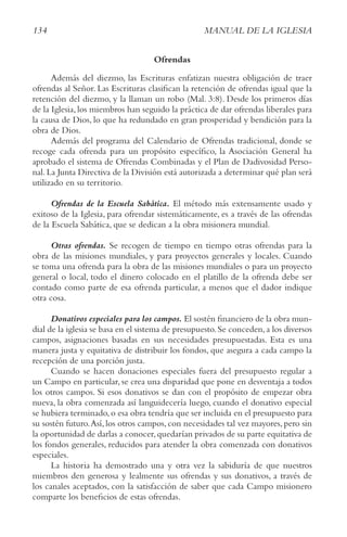 134 MANUAL DE LA IGLESIA
Ofrendas
Además del diezmo, las Escrituras enfatizan nuestra obligación de traer
ofrendas al Señor. Las Escrituras clasifican la retención de ofrendas igual que la
retención del diezmo, y la llaman un robo (Mal. 3:8). Desde los primeros días
de la Iglesia, los miembros han seguido la práctica de dar ofrendas liberales para
la causa de Dios, lo que ha redundado en gran prosperidad y bendición para la
obra de Dios.
Además del programa del Calendario de Ofrendas tradicional, donde se
recoge cada ofrenda para un propósito específico, la Asociación General ha
aprobado el sistema de Ofrendas Combinadas y el Plan de Dadivosidad Perso-
nal.La Junta Directiva de la División está autorizada a determinar qué plan será
utilizado en su territorio.
Ofrendas de la Escuela Sabática. El método más extensamente usado y
exitoso de la Iglesia, para ofrendar sistemáticamente, es a través de las ofrendas
de la Escuela Sabática, que se dedican a la obra misionera mundial.
Otras ofrendas. Se recogen de tiempo en tiempo otras ofrendas para la
obra de las misiones mundiales, y para proyectos generales y locales. Cuando
se toma una ofrenda para la obra de las misiones mundiales o para un proyecto
general o local, todo el dinero colocado en el platillo de la ofrenda debe ser
contado como parte de esa ofrenda particular, a menos que el dador indique
otra cosa.
Donativos especiales para los campos. El sostén financiero de la obra mun-
dial de la iglesia se basa en el sistema de presupuesto.Se conceden,a los diversos
campos, asignaciones basadas en sus necesidades presupuestadas. Esta es una
manera justa y equitativa de distribuir los fondos, que asegura a cada campo la
recepción de una porción justa.
Cuando se hacen donaciones especiales fuera del presupuesto regular a
un Campo en particular, se crea una disparidad que pone en desventaja a todos
los otros campos. Si esos donativos se dan con el propósito de empezar obra
nueva, la obra comenzada así languidecería luego, cuando el donativo especial
se hubiera terminado,o esa obra tendría que ser incluida en el presupuesto para
su sostén futuro.Así, los otros campos, con necesidades tal vez mayores, pero sin
la oportunidad de darlas a conocer,quedarían privados de su parte equitativa de
los fondos generales, reducidos para atender la obra comenzada con donativos
especiales.
La historia ha demostrado una y otra vez la sabiduría de que nuestros
miembros den generosa y lealmente sus ofrendas y sus donativos, a través de
los canales aceptados, con la satisfacción de saber que cada Campo misionero
comparte los beneficios de estas ofrendas.
 