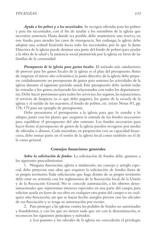 135
FINANzAS
Ayuda a los pobres y a los necesitados. Se recogen ofrendas para los pobres
y para los necesitados, con el fin de ayudar a los miembros de la iglesia que
necesiten asistencia. Hasta donde sea posible, debe mantenerse una reserva, en
este fondo, para atender los casos de emergencia. Sin embargo, la iglesia debe
adoptar una actitud benévola hacia todos los necesitados, por lo que la Junta
Directiva de la iglesia puede destinar una parte del fondo de pobres para ayudar
a la obra de la salud y la asistencia social promovida por la iglesia en favor de las
familias de la comunidad.
Presupuesto de la iglesia para gastos locales. El método más satisfactorio
de proveer para los gastos locales de la iglesia es el plan del presupuesto.Antes
de empezar el nuevo año eclesiástico, la junta directiva de la iglesia debe prepa-
rar cuidadosamente un presupuesto de gastos para sostener las actividades de la
iglesia durante el siguiente período anual. Este presupuesto debe incluir todas
las entradas y los gastos, incluyendo los relacionados con todos los departamen-
tos.Debe hacer provisiones para todos los servicios,los seguros,las reparaciones,
el servicio de limpieza (si es que debe pagarse), los gastos de la escuela de la
iglesia y el sueldo de los maestros, el fondo de pobres, etc. (véase Notas #1, pp.
178, 179 para un ejemplo de presupuesto).
Debe presentarse el presupuesto a la iglesia para que lo estudie y lo
adopte, junto con los planes que aseguren la entrada de los fondos necesarios
para equilibrar el presupuesto del año entrante. Los fondos necesarios para
hacer frente al presupuesto de gastos de la iglesia pueden recogerse por medio
de ofrendas o abonos. Cada miembro, en proporción con su capacidad finan-
ciera, debe tomar parte en el sostén de la iglesia local como también en el de
la causa general.
Consejos financieros generales
Sobre la solicitación de fondos. La solicitación de fondos debe ajustarse a
los siguientes procedimientos:
1. Ninguna Asociación, iglesia o institución, sin consejo y arreglo espe-
cial, debe proyectar una obra que requiera la solicitación de fondos fuera de
su propio territorio.Toda solicitación que haga dentro de su propio territorio
debe estar en armonía con los reglamentos de la Asociación local, de la Unión
y de la Asociación General. No se concede autorización, a los obreros deno-
minacionales que representan intereses especiales en una parte del campo, para
solicitar ayuda en favor de esa obra en cualquier otra parte del campo o en cual-
quier otra Asociación, sin que se hayan hecho arreglos previos con los oficiales
de esa Asociación y se tenga su autorización por escrito.
2. Para proteger a las iglesias contra los pedidos de fondos no autorizados
y fraudulentos, y con los que no tienen nada que ver con la denominación, se
reconocen los siguientes principios y métodos:
a. Los pastores y los oficiales de la iglesia no concederán el privilegio
 