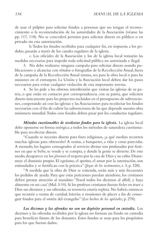 136 MANUAL DE LA IGLESIA
de usar el púlpito para solicitar fondos a personas que no tengan el recono-
cimiento o la recomendación de las autoridades de la Asociación (véanse las
pp. 117, 118). No se concederá permiso para solicitar dinero en público o en
privado sin esta autorización.
b.Todos los fondos recibidos para cualquier fin, en respuesta a los pe-
didos, pasarán a través de los canales regulares de la iglesia.
c. Los oficiales de la Asociación y los de la iglesia local tomarán las
medidas necesarias para impedir toda solicitud pública no autorizada e ilegal.
3. No debe realizarse ninguna campaña para solicitar dinero usando pu-
blicaciones o alcancías con rótulos o fotografías de la Recolección Anual, fuera
de la campaña de la Recolección Anual misma, sea para la obra local o para las
misiones en el extranjero. La Unión y la Asociación local deben dar los pasos
necesarios para evitar cualquier violación de esta importante norma.
4. Se les pide a los obreros interdivisión que visitan las iglesias de su pa-
tria, o que están en contacto por correspondencia con su patria, que soliciten
dinero únicamente para los proyectos incluidos en el presupuesto de subvencio-
nes, cooperando así con las iglesias y las Asociaciones para recolectar los fondos
necesarios con el fin de cubrir las subvenciones de las que depende nuestra obra
misionera mundial.Todos esos fondos deben pasar por los conductos regulares.
Métodos cuestionables de recolectar fondos para la iglesia. La iglesia local
debe oponerse en forma enérgica a todos los métodos de naturaleza cuestiona-
ble para recolectar dinero.
“Cuando se necesita dinero para fines religiosos, ¿a qué medios recurren
muchas iglesias para obtenerlo? A ventas, a banquetes, a rifas y cosas parecidas.
A menudo, los lugares consagrados al servicio divino son profanados por festi-
nes en que se bebe, se vende y se compra, y donde la gente se divierte. De este
modo,desaparece en los jóvenes el respeto por la casa de Dios y su culto.Dismi-
nuye el dominio propio. El egoísmo, el apetito, el amor por la ostentación, son
estimulados y se fortifican con la práctica” (Joyas de los testimonios, t. 3, p. 328).
“A medida que la obra de Dios se extienda, serán más y más frecuentes
los pedidos de ayuda. Para que estas peticiones puedan atenderse, los cristianos
deben prestar atención al mandato: ‘Traed todos los diezmos al alfolí, y haya
alimento en mi casa’(Mal.3:10).Si los profesos cristianos fueran fieles en traer a
Dios sus diezmos y sus ofrendas,su tesorería estaría repleta.No habría entonces
que recurrir a ventas de caridad, loterías o reuniones de placer a fin de conse-
guir fondos para el sostén del evangelio” (Los hechos de los apóstoles, p. 278).
Los diezmos y las ofrendas no son un depósito personal en custodia. Los
diezmos y las ofrendas recibidos por la iglesia no forman un fondo en custodia
para beneficio futuro de los donantes. Estos fondos se usan para los propósitos
para los que fueron dados.
 