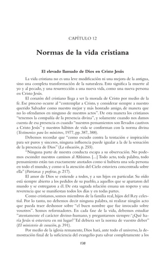 138
CAPÍTULO 12
Normas de la vida cristiana
El elevado llamado de Dios en Cristo Jesús
La vida cristiana no es una leve modificación ni una mejora de la antigua,
sino una completa transformación de la naturaleza. Esto significa la muerte al
yo y al pecado, y una resurrección a una nueva vida, como una nueva persona
en Cristo Jesús.
El corazón del cristiano llega a ser la morada de Cristo por medio de la
fe. Ese proceso ocurre al “contemplar a Cristo, y considerar siempre a nuestro
querido Salvador como nuestro mejor y más honrado amigo, de manera que
no lo ofendamos en ninguno de nuestros actos”. De esta manera los cristianos
“tenemos la compañía de la presencia divina”, y solamente cuando nos damos
cuenta de esa presencia es cuando “nuestros pensamientos son llevados cautivos
a Cristo Jesús” y nuestros hábitos de vida se conforman con la norma divina
(testimonios para los ministros, 1977, pp. 387, 388).
Debemos recordar que “como escudo contra la tentación e inspiración
para ser puros y sinceros, ninguna influencia puede igualar a la de la sensación
de la presencia de Dios” (La educación, p. 255).
“Ninguna parte de nuestra conducta escapa a su observación. No pode-
mos esconder nuestros caminos al Altísimo. [...] Todo acto, toda palabra, todo
pensamiento están tan exactamente anotados como si hubiera una sola persona
en todo el mundo, y como si la atención del Cielo estuviera concentrada sobre
ella” (Patriarcas y profetas, p. 217).
El amor de Dios se extiende a todos, y a sus hijos en particular. Su oído
está siempre abierto a los pedidos de su pueblo, a aquellos que se apartaron del
mundo y se entregaron a él. De esta sagrada relación emana un respeto y una
reverencia que se manifiestan todos los días y en todas partes.
Como cristianos, somos miembros de la familia real, hijos del Rey celes-
tial. Por lo tanto, no debemos decir ninguna palabra, ni realizar ningún acto
que pueda traer deshonor sobre “el buen nombre que fue invocado sobre
vosotros”. Somos reformadores. En cada fase de la vida, debemos estudiar
“atentamente el carácter divino-humano, y preguntarnos siempre:‘¿Qué ha-
ría Jesús si estuviera en mi lugar?’Tal debiera ser la norma de vuestro deber”
(El ministerio de curación, p. 391).
Por medio de la iglesia remanente, Dios hará, ante todo el universo, la de-
mostración final de la suficiencia del evangelio para salvar completamente a los
 