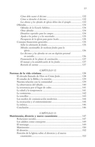 13
Cómo debe usarse el diezmo ..................................................... 132
Cómo se devuelve el diezmo ..................................................... 132
Los obreros y los oficiales de iglesia deben dar el ejemplo ................ 132
Ofrendas.................................................................................... 134
Ofrendas de la Escuela Sabática................................................. 134
Otras ofrendas ........................................................................ 134
Donativos especiales para los campos........................................... 134
Ayuda a los pobres y a los necesitados......................................... 135
Presupuesto de la iglesia para gastos locales.................................. 135
Consejos financieros generales.................................................... 135
Sobre la solicitación de fondos.................................................... 135
Métodos cuestionables de recolectar fondos para la
iglesia............................................................................... 136
Los diezmos y las ofrendas no son un depósito personal
en custodia........................................................................ 136
Financiación de los planes de construcción.................................... 137
El manejo y la contabilización de los fondos ................................ 137
Revisión de cuentas ................................................................. 137
CAPÍTULO 12
Normas de la vida cristiana............................................................. 138
El elevado llamado de Dios en Cristo Jesús................................. 138
El estudio de la Biblia y la oración.............................................. 139
Nuestra relación con la comunidad ............................................ 139
La observancia del sábado........................................................... 140
La reverencia por el lugar de culto.............................................. 141
La salud y la temperancia ........................................................... 141
La vestimenta............................................................................. 142
La sencillez ................................................................................ 143
Los medios de comunicación modernos..................................... 144
La recreación y el entretenimiento ............................................. 145
La música................................................................................... 146
Conclusión................................................................................ 146
CAPÍTULO 13
Matrimonio, divorcio y nuevo casamiento..................................... 147
Relaciones sociales..................................................................... 147
Los adultos como consejeros ...................................................... 149
El noviazgo................................................................................ 149
Matrimonio............................................................................... 150
El divorcio................................................................................. 152
Posición de la Iglesia sobre el divorcio y el nuevo
casamiento............................................................................ 153
 