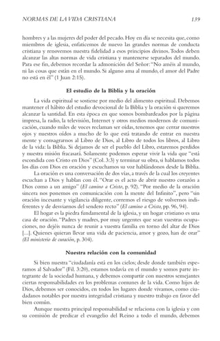139
NorMAS DE LAvIDA crIStIANA
hombres y a las mujeres del poder del pecado.Hoy en día se necesita que,como
miembros de iglesia, enfaticemos de nuevo las grandes normas de conducta
cristiana y renovemos nuestra fidelidad a esos principios divinos.Todos deben
alcanzar las altas normas de vida cristiana y mantenerse separados del mundo.
Para ese fin, debemos recordar la admonición del Señor:“No améis al mundo,
ni las cosas que están en el mundo. Si alguno ama al mundo, el amor del Padre
no está en él” (1 Juan 2:15).
El estudio de la Biblia y la oración
La vida espiritual se sostiene por medio del alimento espiritual. Debemos
mantener el hábito del estudio devocional de la Biblia y la oración si queremos
alcanzar la santidad. En esta época en que somos bombardeados por la página
impresa, la radio, la televisión, Internet y otros medios modernos de comuni-
cación, cuando miles de voces reclaman ser oídas, tenemos que cerrar nuestros
ojos y nuestros oídos a mucho de lo que está tratando de entrar en nuestra
mente y consagrarnos al Libro de Dios, al Libro de todos los libros, al Libro
de la vida: la Biblia. Si dejamos de ser el pueblo del Libro, estaremos perdidos
y nuestra misión fracasará. Solamente podemos esperar vivir la vida que “está
escondida con Cristo en Dios” (Col. 3:3) y terminar su obra, si hablamos todos
los días con Dios en oración y escuchamos su voz hablándonos desde la Biblia.
La oración es una conversación de dos vías,a través de la cual los creyentes
escuchan a Dios y hablan con él.“Orar es el acto de abrir nuestro corazón a
Dios como a un amigo” (El camino a cristo, p. 92).“Por medio de la oración
sincera nos ponemos en comunicación con la mente del Infinito”, pero “sin
oración incesante y vigilancia diligente, corremos el riesgo de volvernos indi-
ferentes y de desviarnos del sendero recto” (El camino a cristo, pp. 96, 94).
El hogar es la piedra fundamental de la iglesia, y un hogar cristiano es una
casa de oración.“Padres y madres, por muy urgentes que sean vuestras ocupa-
ciones, no dejéis nunca de reunir a vuestra familia en torno del altar de Dios
[...]. Quienes quieran llevar una vida de paciencia, amor y gozo, han de orar”
(El ministerio de curación, p. 304).
Nuestra relación con la comunidad
Si bien nuestra “ciudadanía está en los cielos; desde donde también espe-
ramos al Salvador” (Fil. 3:20), estamos todavía en el mundo y somos parte in-
tegrante de la sociedad humana, y debemos compartir con nuestros semejantes
ciertas responsabilidades en los problemas comunes de la vida. Como hijos de
Dios, debemos ser conocidos, en todos los lugares donde vivamos, como ciu-
dadanos notables por nuestra integridad cristiana y nuestro trabajo en favor del
bien común.
Aunque nuestra principal responsabilidad se relaciona con la iglesia y con
su comisión de predicar el evangelio del Reino a todo el mundo, debemos
 