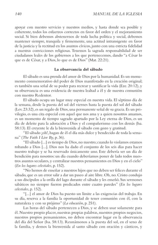 140 MANUAL DE LA IGLESIA
apoyar con nuestro servicio y nuestros medios, y hasta donde sea posible y
coherente, todos los esfuerzos correctos en favor del orden y el mejoramiento
social. Si bien debemos abstenernos de toda lucha política y social, debemos
mantener siempre, tranquila y firmemente, una actitud intransigente en favor
de la justicia y la rectitud en los asuntos cívicos, junto con una estricta fidelidad
a nuestras convicciones religiosas. Tenemos la sagrada responsabilidad de ser
ciudadanos leales de los gobiernos a los que pertenecemos, dando “a César lo
que es de César, y a Dios, lo que es de Dios” (Mat. 22:21).
La observancia del sábado
El sábado es una prenda del amor de Dios por la humanidad.Es un monu-
mento conmemorativo del poder de Dios manifestado en la creación original;
es también una señal de su poder para recrear y santificar la vida (Eze. 20:12), y
su observancia es una evidencia de nuestra lealtad a él y de nuestra comunión
con nuestro Redentor.
El sábado ocupa un lugar muy especial en nuestra vida. El séptimo día de
la semana, desde la puesta del sol del viernes hasta la puesta del sol del sábado
(Lev.23:32),es un regalo de Dios,una permanente señal de su gracia.Es un pri-
vilegio, es una cita especial con aquel que nos ama y a quien nosotros amamos,
es un momento de tiempo sagrado apartado por la Ley eterna de Dios, es un
día de deleite para la adoración a Dios y el compañerismo con los demás (Isa.
58:13). El creyente le da la bienvenida al sábado con gozo y gratitud.
“El sábado ¡oh!,hagan de él el día más dulce y bendecido de toda la sema-
na” (the Faith I Live By, p. 36).
“El sábado [...] es tiempo de Dios,no nuestro;cuando lo violamos estamos
robando a Dios [...]. Dios nos ha dado el conjunto de los seis días para hacer
nuestro trabajo y se ha reservado únicamente uno. Este debería ser un día de
bendición para nosotros: un día cuando deberíamos poner de lado todos nues-
tros asuntos seculares,y centralizar nuestros pensamientos en Dios y en el cielo”
(En los lugares celestiales, p. 152).
“No hemos de enseñar a nuestros hijos que no deben ser felices durante el
sábado, que es un error salir a dar un paseo al aire libre. Oh, no. Cristo condujo
a sus discípulos a la orilla del lago durante el sábado y les enseñó. Sus sermones
sabáticos no siempre fueron predicados entre cuatro paredes” (En los lugares
celestiales, p. 152).
“[...] el amor de Dios ha puesto un límite a las exigencias del trabajo. En
su día, reserva a la familia la oportunidad de tener comunión con él, con la
naturaleza y con su prójimo” (La educación, p. 251).
Las horas del sábado pertenecen a Dios, y se deben usar solamente para
él. Nuestro propio placer, nuestras propias palabras, nuestros propios negocios,
nuestros propios pensamientos, no deben encontrar lugar en la observancia
del día del Señor (Isa. 58:13). Reunámonos a la puesta del sol, en el seno de
la familia, y demos la bienvenida al santo sábado con oración y cánticos, y
 