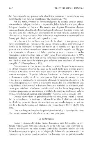 142 MANUAL DE LA IGLESIA
dad físicas; todo lo que promueva la salud física promueve el desarrollo de una
mente fuerte y un carácter equilibrado” (La educación, p. 195).
Por esta razón, vivimos en forma inteligente, de acuerdo con los princi-
pios saludables del ejercicio físico,la respiración,la luz del sol,el aire puro,el uso
del agua, el sueño y el descanso. Por convicción, elegimos libremente alimen-
tarnos en forma saludable, obedecer las leyes de salud, del dominio propio y de
una dieta sana.Por lo tanto,nos abstenemos del alcohol en todas sus formas,del
tabaco y de las drogas adictivas.Nos esforzamos por preservar nuestro equilibrio
físico y psicológico, evitando todo tipo de excesos.
La reforma y la enseñanza en favor de la salud y la temperancia son
partes inseparables del mensaje de la Iglesia. Hemos recibido instrucción, por
medio de la mensajera escogida del Señor, en el sentido de “que los que
guardan sus mandamientos deben entrar en una relación sagrada con él y, por
la temperancia en el comer y el beber, guardar su mente y su cuerpo en las
condiciones más favorables para servirlo” (Joyas de los testimonios, t. 3, p. 359).
También “es el plan del Señor que la influencia restauradora de la reforma
pro salud sea una parte del último gran esfuerzo para proclamar el mensaje
evangélico” (El evangelismo, p. 193).
Pertenecemos a Dios en cuerpo, alma y espíritu. Es, por lo tanto, nues-
tro deber religioso observar las leyes de la salud, tanto para nuestro propio
bienestar y felicidad como para poder servir más eficientemente a Dios y a
nuestros semejantes. El apetito debe ser dominado. La salud se promueve por
la observancia inteligente de los principios de higiene, que tienen que ver con
el aire puro, la ventilación, la vestimenta adecuada, la limpieza, el ejercicio y la
recreación apropiados, el sueño y el descanso adecuados, y la alimentación sana
y equilibrada. Dios proveyó al hombre abundante variedad de alimentos, sufi-
ciente para satisfacer todas las necesidades dietéticas. Las frutas, los granos y los
vegetales, preparados de una manera sencilla [...] complementados con leche o
crema, constituyen el régimen más saludable” (consejos sobre la salud, p. 113).
Cuando se practican los principios de la vida sana, no se sentirá la necesi-
dad de estimulantes. La abstinencia del uso de bebidas alcohólicas y de tabaco
fue, desde los primeros días de este movimiento, una condición para ser miem-
bro de la Iglesia Adventista del Séptimo Día (véanse las pp. 45-47, 61, 90, 165,
166).
Dios nos dio gran luz sobre los principios de salud,y la investigación cien-
tífica moderna confirmó abundantemente estos principios.
La vestimenta
Como cristianos adventistas, fuimos llamados a salir del mundo. La ver-
dadera religión, que entra en cada aspecto de la vida, tiene que tener una in-
fluencia modeladora en todas nuestras actividades. Nuestros hábitos de vida
deben basarse en principios y no en el ejemplo del mundo que nos rodea. Las
costumbres y las modas pueden cambiar con los años, pero los principios rela-
 