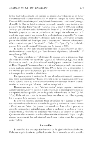 143
NorMAS DE LAvIDA crIStIANA
tivos a la debida conducta son siempre los mismos. La vestimenta es un factor
importante en el carácter cristiano.En los primeros tiempos de nuestra historia,
Elena deWhite escribió que el propósito de la vestimenta cristiana es“proteger
al pueblo de Dios de la influencia corruptora del mundo, como también para
promover la salud física y moral” (consejos sobre la salud, p. 600). Ella también
aconseja que debemos evitar la ostentación llamativa y “los adornos profusos”,
las modas pasajeras y extremas, particularmente las que violan las normas de la
modestia, y que nuestra vestimenta debe ser, hasta donde sea posible,“de buena
calidad, de colores apropiados y adecuados para el uso. Deberíamos escogerla
por su durabilidad más bien que para la ostentación”. Nuestra indumentaria
debe caracterizarse por la “modestia”, la “belleza”, la “gracia” y “las cualidades
propias de la sencillez natural” (Mensajes para los jóvenes, p. 350).
El pueblo de Dios debe situarse siempre entre los conservadores en mate-
ria de vestimenta, y no dejará que “llene la mente el problema del vestido” (El
evangelismo, p. 202).
“El vestir sencillamente y abstenerse de ostentar joyas y adornos de toda
clase está de acuerdo con nuestra fe” (Joyas de los testimonios, t. 1, p. 350). En las
Escrituras, se enseña con claridad que el uso de joyas es contrario a la voluntad
de Dios. El apóstol Pablo nos exhorta a vestirnos “no con peinado ostentoso, ni
oro, ni perlas, ni vestidos costosos” (1 Tim. 2:9). El llevar joyas y ornamentos es
un esfuerzo por atraer la atención, que no está de acuerdo con el olvido de sí
mismo que debe manifestar el cristiano.
En algunos países, la costumbre de usar el anillo matrimonial es conside-
rada como algo imperativo, y llegó a ser, en la mente de la gente, un criterio de
virtud y, por lo tanto, no es considerado como un ornamento. En tales circuns-
tancias, no sentimos que debamos condenar esta práctica.
Recordemos que no es el “atavío exterior” lo que expresa el verdadero
carácter cristiano, sino “el interno, el del corazón, en el incorruptible ornato de
un espíritu afable y apacible, que es de grande estima delante de Dios” (1 Ped.
3:3, 4). Debe evitarse el uso de los cosméticos que chocan con el buen gusto y
los principios de la modestia cristiana.
El aseo y la conducta cristiana deben observarse en el cuidado de la per-
sona que está en todo tiempo tratando de agradar y representar correctamente
a Cristo, nuestro Señor. Los padres cristianos deben hace valer el peso de su
ejemplo, instrucción y autoridad, para inducir a sus hijos y a sus hijas a vestirse
con modestia, y conquistar así el respeto y la confianza de quienes los conocen.
Que nuestros hermanos se consideren bien vestidos solo cuando hayan cumpli-
do con las normas de la modestia en el uso de una vestimenta de buen gusto y
conservadora.
La sencillez
La sencillez fue un rasgo fundamental de la Iglesia desde su fundación.
Debemos seguir siendo un pueblo llamado a llevar un estilo de vida sencillo.
 