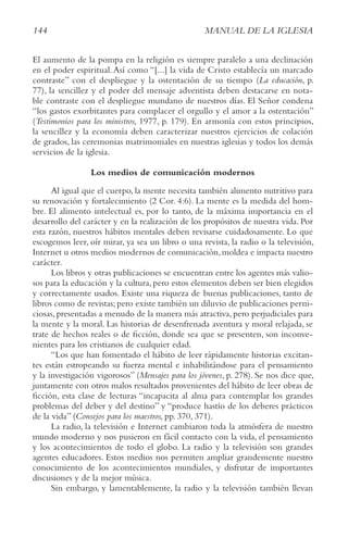 144 MANUAL DE LA IGLESIA
El aumento de la pompa en la religión es siempre paralelo a una declinación
en el poder espiritual.Así como “[...] la vida de Cristo establecía un marcado
contraste” con el despliegue y la ostentación de su tiempo (La educación, p.
77), la sencillez y el poder del mensaje adventista deben destacarse en nota-
ble contraste con el despliegue mundano de nuestros días. El Señor condena
“los gastos exorbitantes para complacer el orgullo y el amor a la ostentación”
(testimonios para los ministros, 1977, p. 179). En armonía con estos principios,
la sencillez y la economía deben caracterizar nuestros ejercicios de colación
de grados, las ceremonias matrimoniales en nuestras iglesias y todos los demás
servicios de la iglesia.
Los medios de comunicación modernos
Al igual que el cuerpo, la mente necesita también alimento nutritivo para
su renovación y fortalecimiento (2 Cor. 4:6). La mente es la medida del hom-
bre. El alimento intelectual es, por lo tanto, de la máxima importancia en el
desarrollo del carácter y en la realización de los propósitos de nuestra vida. Por
esta razón, nuestros hábitos mentales deben revisarse cuidadosamente. Lo que
escogemos leer, oír mirar, ya sea un libro o una revista, la radio o la televisión,
Internet u otros medios modernos de comunicación,moldea e impacta nuestro
carácter.
Los libros y otras publicaciones se encuentran entre los agentes más valio-
sos para la educación y la cultura, pero estos elementos deben ser bien elegidos
y correctamente usados. Existe una riqueza de buenas publicaciones, tanto de
libros como de revistas; pero existe también un diluvio de publicaciones perni-
ciosas, presentadas a menudo de la manera más atractiva, pero perjudiciales para
la mente y la moral. Las historias de desenfrenada aventura y moral relajada, se
trate de hechos reales o de ficción, donde sea que se presenten, son inconve-
nientes para los cristianos de cualquier edad.
“Los que han fomentado el hábito de leer rápidamente historias excitan-
tes están estropeando su fuerza mental e inhabilitándose para el pensamiento
y la investigación vigorosos” (Mensajes para los jóvenes, p. 278). Se nos dice que,
juntamente con otros malos resultados provenientes del hábito de leer obras de
ficción, esta clase de lecturas “incapacita al alma para contemplar los grandes
problemas del deber y del destino” y “produce hastío de los deberes prácticos
de la vida” (consejos para los maestros, pp. 370, 371).
La radio, la televisión e Internet cambiaron toda la atmósfera de nuestro
mundo moderno y nos pusieron en fácil contacto con la vida, el pensamiento
y los acontecimientos de todo el globo. La radio y la televisión son grandes
agentes educadores. Estos medios nos permiten ampliar grandemente nuestro
conocimiento de los acontecimientos mundiales, y disfrutar de importantes
discusiones y de la mejor música.
Sin embargo, y lamentablemente, la radio y la televisión también llevan
 