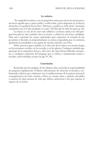 146 MANUAL DE LA IGLESIA
La música
“Se empleaba la música con un propósito santo,para elevar los pensamien-
tos hacia aquello que es puro,noble y enaltecedor,y para despertar en el alma la
devoción y la gratitud hacia Dios” (Patriarcas y profetas, p. 644). Jesús “mantenía
comunión con el Cielo mediante el canto” (El Deseado de todas las gentes, p. 54).
La música es una de las artes más sublimes. La buena música no solo pro-
porciona placer, sino también eleva la mente y cultiva las más finas cualidades.
Dios usó a menudo los cantos espirituales para conmover el corazón de los
pecadores y llevarlos al arrepentimiento. La música degradada, por el contrario,
quebranta la moralidad y nos aparta de nuestra relación con Dios.
Debe ejercerse gran cuidado en la elección de la música en nuestro hogar,
en las reuniones sociales, en las escuelas y en las iglesias. Cualquier melodía que
participe de la naturaleza del jazz, del rock o de otras formas híbridas semejan-
tes, o cualquier expresión del lenguaje que se refiera a sentimientos tontos y
triviales, serán rehuidas (véanse las pp. 91, 95).
Conclusión
Rodeados por los peligros de los últimos días, teniendo la responsabilidad
de pregonar rápidamente el último ofrecimiento de salvación al mundo, y en-
frentando el Juicio que culminará con el establecimiento de la justicia universal,
consagrémonos de todo corazón a Dios, en cuerpo, alma y espíritu, decididos
a sostener las altas normas de vida que deben caracterizar a los que esperan el
regreso de su Señor.
 