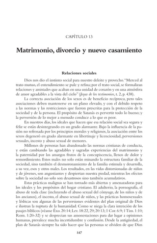 147
CAPÍTULO 13
Matrimonio, divorcio y nuevo casamiento
Relaciones sociales
Dios nos dio el instinto social para nuestro deleite y provecho.“Merced al
trato mutuo, el entendimiento se pule y refina; por el trato social, se formalizan
relaciones y amistades que acaban en una unidad de corazón y en una atmósfera
de amor agradables a la vista del cielo” (Joyas de los testimonios, t. 2, p. 438).
La correcta asociación de los sexos es de beneficio recíproco, pero tales
asociaciones deben mantenerse en un plano elevado, y con el debido respeto
a las normas y las restricciones que fueron prescritas para la protección de la
sociedad y de la persona. El propósito de Satanás es pervertir todo lo bueno; y
la perversión de lo mejor a menudo conduce a lo que es peor.
En nuestros días, los ideales que hacen que esa relación social sea segura y
feliz se están desintegrando en un grado alarmante. Bajo la influencia de la pa-
sión no refrenada por los principios morales y religiosos, la asociación entre los
sexos degeneró en grado alarmante en libertinaje y licenciosidad, perversiones
sexuales, incesto y abuso sexual de menores.
Millones de personas han abandonado las normas cristianas de conducta,
y están cambiando las agradables y sagradas experiencias del matrimonio y
la paternidad por los amargos frutos de la concupiscencia, llenos de dolor y
remordimiento. Estos males no solo están minando la estructura familiar de la
sociedad, sino también el desmoronamiento de la familia estimula y desarrolla,
a su vez, esos y otros males. Los resultados, en las vidas distorsionadas de niños
y de jóvenes, son angustiantes y despiertan nuestra piedad, mientras los efectos
sobre la sociedad no solo son desastrosos sino también acumulativos.
Estas prácticas malignas se han tornado más abiertas y amenazadoras para
los ideales y los propósitos del hogar cristiano. El adulterio, la pornografía, el
abuso de toda clase (incluyendo el abuso sexual del cónyuge, de los niños y de
los ancianos), el incesto, el abuso sexual de niños, y las prácticas homosexuales
y lésbicas son algunas de las perversiones evidentes del plan original de Dios
e ilustran la ruptura de la humanidad. Como se niega la clara intención de los
pasajes bíblicos (véanse Éxo.20:14;Lev.18:22,29;20:13;1 Cor.6:9;1Tim.1:10;
Rom. 1:20-32) y se desprecian sus amonestaciones para dar lugar a opiniones
humanas, prevalece mucha incertidumbre y confusión. Desde la antigüedad, el
plan de Satanás siempre ha sido hacer que las personas se olviden de que Dios
 