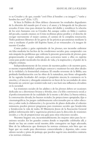148 MANUAL DE LA IGLESIA
es su Creador y de que, cuando “creó Dios al hombre a su imagen”,“varón y
hembra los creó” (Gén. 1:27).
Si bien la Palabra de Dios delinea claramente los resultados degradantes
de la obsesión del mundo por el sexo y el amor, y la búsqueda de los placeres
sexuales, Cristo vino para destruir las obras del diablo y restablecer la relación
de los seres humanos con su Creador. Así, aunque caídos en Adán y cautivos
del pecado, cuando estamos en Cristo recibimos pleno perdón y el derecho de
escoger nuevamente el mejor camino, el camino de la completa renovación.
Todos podemos librarnos de las garras de las prácticas pecaminosas mediante la
cruz y mediante el poder del Espíritu Santo, al ser restaurados a la imagen de
nuestro Creador.
Como padres y guías espirituales de los jóvenes, nos incumbe enfrentar
sin falsa modestia los hechos de las condiciones sociales, para comprender con
más simpatía los problemas que enfrenta la presente generación de jóvenes,para
proporcionarles el mejor ambiente, para acercarnos tanto a ellos en espíritu
como para poder inculcarles los ideales de vida,y la inspiración y el poder de la
religión cristiana.
Independientemente de los errores de nuestros padres o de nuestros pares,
es nuestra responsabilidad y privilegio conocer y mantener los más altos ideales
de la virilidad y la femineidad cristianas. El estudio reverente de la Biblia, una
profunda familiarización con las obras de la naturaleza, una firme salvaguardia
de las sagradas facultades del cuerpo, el propósito sincero, la constancia en la
oración, y el sincero y abnegado ministerio en favor de las necesidades de otros
formarán un carácter que resistirá todo mal y nos hará una influencia elevadora
en la sociedad.
Las reuniones sociales de los adultos y de los jóvenes deben ser ocasiones
dedicadas no a diversiones livianas y frívolas, sino a la feliz convivencia social, y
al perfeccionamiento de las cualidades de la mente y del alma.La buena música,
la conversación elevada, los buenos recitales, las proyecciones apropiadas, fijas o
cinematográficas, los juegos cuidadosamente seleccionados por su valor educa-
tivo y, sobre todo, la elaboración y la ejecución de planes dedicados al esfuerzo
misionero, pueden proveer programas para reuniones sociales que bendecirán
y fortalecerán la vida de todos. El Ministerio Joven de la Asociación General
publicó información útil y sugerencias prácticas para la dirección de reuniones
sociales, y a fin de proporcionar una guía para otras relaciones sociales.
Nuestros hogares son, incuestionablemente, los mejores sitios para las re-
uniones sociales. En los grandes centros donde es imposible celebrarlas allí, y
donde no hay un centro social nuestro, debe conseguirse un lugar adecuado,
libre de las influencias que destruyen las normas cristianas, más bien que un
lugar que sea usado para diversiones comercializadas y deportes, tales como
salones sociales y pistas de patinaje, que pueden sugerir una atmósfera contraria
a las normas cristianas.
 