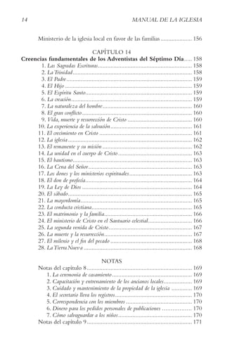 14 MANUAL DE LA IGLESIA
Ministerio de la iglesia local en favor de las familias .................... 156
CAPÍTULO 14
Creencias fundamentales de los Adventistas del Séptimo Día..... 158
1. Las Sagradas Escrituras............................................................ 158
2. LaTrinidad............................................................................ 158
3. El Padre................................................................................ 159
4. El Hijo ................................................................................. 159
5. El Espíritu Santo.................................................................... 159
6. La creación............................................................................. 159
7. La naturaleza del hombre......................................................... 160
8. El gran conflicto...................................................................... 160
9. Vida, muerte y resurrección de Cristo ......................................... 160
10. La experiencia de la salvación.................................................... 161
11. El crecimiento en Cristo ........................................................... 161
12. La iglesia............................................................................... 162
13. El remanente y su misión ......................................................... 162
14. La unidad en el cuerpo de Cristo............................................... 163
15. El bautismo............................................................................ 163
16. La Cena del Señor.................................................................. 163
17. Los dones y los ministerios espirituales........................................ 163
18. El don de profecía.................................................................... 164
19. La Ley de Dios ...................................................................... 164
20. El sábado............................................................................... 165
21. La mayordomía....................................................................... 165
22. La conducta cristiana................................................................ 165
23. El matrimonio y la familia........................................................ 166
24. El ministerio de Cristo en el Santuario celestial............................ 166
25. La segunda venida de Cristo..................................................... 167
26. La muerte y la resurrección........................................................ 167
27. El milenio y el fin del pecado .................................................... 168
28. LaTierraNueva ..................................................................... 168
NOTAS
Notas del capítulo 8................................................................... 169
1. La ceremonia de casamiento................................................... 169
2. Capacitación y entrenamiento de los ancianos locales.................. 169
3. Cuidado y mantenimiento de la propiedad de la iglesia ............. 169
4. El secretario lleva los registros................................................. 170
5. Correspondencia con los miembros .......................................... 170
6. Dinero para los pedidos personales de publicaciones ................. 170
7. Cómo salvaguardar a los niños............................................... 170
Notas del capítulo 9................................................................... 171
 