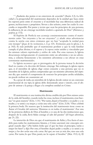 150 MANUAL DE LA IGLESIA
“ ‘¿Andarán dos juntos si no estuvieren de acuerdo?’ (Amós 3:3). La feli-
cidad y la prosperidad del matrimonio dependen de la unidad que haya entre
los esposos; pero entre el creyente y el incrédulo hay una diferencia radical de
gustos, inclinaciones y propósitos. Sirven a dos señores, entre los cuales la con-
cordia es imposible. Por puros y rectos que sean los principios de una persona,
la influencia de un cónyuge incrédulo tenderá a apartarla de Dios” (Patriarcas y
profetas, p. 172).
El Espíritu de Profecía nos aconseja consistentemente contra el matri-
monio entre “los creyentes y los no creyentes”, y añade otras advertencias
contra la unión con otros cristianos que no han “aceptado la verdad para
este tiempo” (Joyas de los testimonios, t. 2, p. 121; testimonios para la iglesia, t. 5,
p. 342). Es más probable que el matrimonio perdure y que la vida familiar
cumpla el plan divino, si el esposo y la esposa están unidos y vinculados por
los mismos valores espirituales y estilos de vida. Por estas razones, la Iglesia
desaconseja enérgicamente el casamiento entre un adventista y un no adven-
tista, y exhorta firmemente a los ministros adventistas a no oficiar en estas
ceremonias matrimoniales.
La Iglesia reconoce que es prerrogativa de la persona tomar la decisión
final en cuanto a la elección del futuro cónyuge. Sin embargo, la iglesia espera
que, si el miembro de iglesia elige como consorte a una persona que no es
miembro de la Iglesia,ambos comprendan que un ministro adventista del sépti-
mo día, que asumió el compromiso de sostener los principios arriba señalados,
no puede realizar un casamiento así.
Si,a pesar de todo,un miembro de la Iglesia decide entrar en un convenio
matrimonial de ese tipo, la iglesia debe demostrarle amor e interés, con el ob-
jeto de animar a la pareja a llegar a la completa unidad en Cristo.
Matrimonio
El matrimonio es una institución divina establecida por Dios mismo antes
de la caída del hombre,cuando todas las cosas,incluso el matrimonio,eran bue-
nas“en gran manera”(Gén.1:31).“Por tanto,dejará el hombre a su padre y a su
madre, y se unirá a su mujer, y serán una sola carne” (Gén. 2:24).“Dios celebró
la primera boda. De manera que la institución del matrimonio tiene como su
Autor al Creador del universo.‘Honroso es en todos el matrimonio’. Fue una
de las primeras dádivas de Dios al hombre, y es una de las dos instituciones que,
después de la caída, llevó Adán consigo al salir del paraíso” (El hogar adventista,
pp. 21, 22).
La intención de Dios era que el matrimonio de Adán y Eva fuera el mo-
delo para todos los matrimonios futuros, y Cristo sancionó este concepto ori-
ginal cuando dijo:“¿No habéis leído que el que los hizo al principio, varón y
mujer los hizo? y dijo: Por esto, el hombre dejará padre y madre, y se unirá a su
mujer, y los dos serán una sola carne.Así que, no son ya más dos, sino una sola
carne. Por tanto, lo que Dios juntó, no lo separe el hombre” (Mat. 19:5, 6). El
 