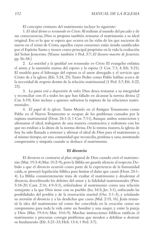 152 MANUAL DE LA IGLESIA
El concepto cristiano del matrimonio incluye lo siguiente:
1.El ideal divino es restaurado en cristo.Al redimir al mundo del pecado y de
sus consecuencias, Dios se propuso también restaurar el matrimonio a su ideal
original. Eso es lo que se espera que ocurra en las vidas de los que nacieron de
nuevo en el reino de Cristo, aquellos cuyos corazones están siendo santificados
por el Espíritu Santo y tienen como principal propósito en la vida la exaltación
del Señor Jesucristo. (Véanse también 1 Ped. 3:7; El discurso maestro de Jesucristo,
pp. 56-58.)
2. La unicidad y la igualdad son restauradas en cristo. El evangelio enfatiza
el amor, y la sumisión mutua del esposo y la esposa (1 Cor. 7:3, 4; Efe. 5:21).
El modelo para el liderazgo del esposo es el amor abnegado y el servicio que
Cristo da a la iglesia (Efe. 5:24, 25).Tanto Pedro como Pablo hablan acerca de
la necesidad de respeto dentro de la relación matrimonial (1 Ped. 3:7; Efe. 5:22,
23).
3. La gracia está a disposición de todos. Dios desea restaurar a su integridad
y reconciliar con él a todos los que han fallado en alcanzar la norma divina (2
Cor. 5:19). Esto incluye a quienes sufrieron la ruptura de las relaciones matri-
moniales.
4. El papel de la iglesia. Tanto Moisés en el Antiguo Testamento como
Pablo en el Nuevo Testamento se ocupan de los problemas causados por la
ruptura matrimonial (Deut. 24:1-5; 1 Cor. 7:11).Aunque ambos sostuvieron y
afirmaron el ideal, trabajaron de una manera constructiva y redentora con los
que no estaban a la altura de la norma divina. De la misma manera, la iglesia de
hoy ha sido llamada a sostener y afirmar el ideal de Dios para el matrimonio y,
al mismo tiempo,ser una comunidad que reconcilia,perdona y sana,mostrando
comprensión y simpatía cuando se deshace el matrimonio.
El divorcio
El divorcio es contrario al plan original de Dios cuando creó el matrimo-
nio (Mat.19:3-8;Mar.10:2-9),pero la Biblia no guarda silencio al respecto.De-
bido a que el divorcio ocurrió como parte de la experiencia de la humanidad
caída, se proveyó legislación bíblica para limitar el daño que causó (Deut. 24:1-
4). La Biblia consistentemente trata de exaltar el matrimonio y desalentar el
divorcio, describiendo los deleites del amor y la fidelidad matrimoniales (Prov.
5:18-20; Cant. 2:16; 4:9-5:1), refiriéndose al matrimonio como una relación
semejante a la que Dios tiene con su pueblo (Isa. 54:5; Jer. 3:1), enfocando las
posibilidades del perdón y de la renovación marital (Ose. 3:1-3), y señalando
su aversión al divorcio y a las desdichas que causa (Mal. 2:15, 16). Jesús restau-
ró la idea del matrimonio tal como fue concebida en la creación: como un
compromiso para toda la vida entre un hombre y una mujer, y entre la pareja
y Dios (Mat. 19:4-6; Mar. 10:6-9). Muchas instrucciones bíblicas ratifican el
matrimonio y procuran corregir problemas que tienden a debilitar o destruir
su fundamento (Efe. 5:21-33; Heb. 13:4; 1 Ped. 3:7).
 
