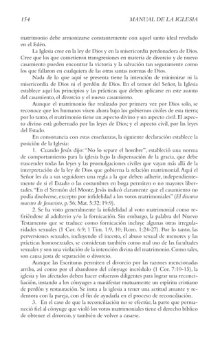 154 MANUAL DE LA IGLESIA
matrimonio debe armonizarse constantemente con aquel santo ideal revelado
en el Edén.
La Iglesia cree en la ley de Dios y en la misericordia perdonadora de Dios.
Cree que los que cometieron transgresiones en materia de divorcio y de nuevo
casamiento pueden encontrar la victoria y la salvación tan seguramente como
los que fallaron en cualquiera de las otras santas normas de Dios.
Nada de lo que aquí se presenta tiene la intención de minimizar ni la
misericordia de Dios ni el perdón de Dios. En el temor del Señor, la Iglesia
establece aquí los principios y las prácticas que deben aplicarse en este asunto
del casamiento, el divorcio y el nuevo casamiento.
Aunque el matrimonio fue realizado por primera vez por Dios solo, se
reconoce que los humanos viven ahora bajo los gobiernos civiles de esta tierra;
por lo tanto,el matrimonio tiene un aspecto divino y un aspecto civil.El aspec-
to divino está gobernado por las leyes de Dios; y el aspecto civil, por las leyes
del Estado.
En consonancia con estas enseñanzas, la siguiente declaración establece la
posición de la Iglesia:
1. Cuando Jesús dijo: “No lo separe el hombre”, estableció una norma
de comportamiento para la iglesia bajo la dispensación de la gracia, que debe
trascender todas las leyes y las promulgaciones civiles que vayan más allá de la
interpretación de la ley de Dios que gobierna la relación matrimonial.Aquí el
Señor les da a sus seguidores una regla a la que deben adherir, independiente-
mente de si el Estado o las costumbres en boga permiten o no mayores liber-
tades.“En el Sermón del Monte, Jesús indicó claramente que el casamiento no
podía disolverse, excepto por infidelidad a los votos matrimoniales” (El discurso
maestro de Jesucristo, p. 56; Mat. 5:32; 19:9).
2. Se ha visto generalmente la infidelidad al voto matrimonial como re-
firiéndose al adulterio y/o la fornicación. Sin embargo, la palabra del Nuevo
Testamento que se traduce como fornicación incluye algunas otras irregula-
ridades sexuales (1 Cor. 6:9; 1 Tim. 1:9, 10; Rom. 1:24-27). Por lo tanto, las
perversiones sexuales, incluyendo el incesto, el abuso sexual de menores y las
prácticas homosexuales, se consideran también como mal uso de las facultades
sexuales y son una violación de la intención divina del matrimonio.Como tales,
son causa justa de separación o divorcio.
Aunque las Escrituras permiten el divorcio por las razones mencionadas
arriba, así como por el abandono del cónyuge incrédulo (1 Cor. 7:10-15), la
iglesia y los afectados deben hacer esfuerzos diligentes para lograr una reconci-
liación, instando a los cónyuges a manifestar mutuamente un espíritu cristiano
de perdón y restauración. Se insta a la iglesia a tener una actitud amante y re-
dentora con la pareja, con el fin de ayudarla en el proceso de reconciliación.
3. En el caso de que la reconciliación no se efectúe, la parte que perma-
neció fiel al cónyuge que violó los votos matrimoniales tiene el derecho bíblico
de obtener el divorcio, y también de volver a casarse.
 