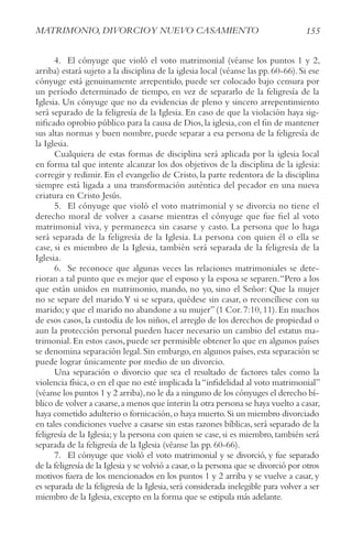 155
MAtrIMoNIo, DIvorcIoy NUEvo cASAMIENto
4. El cónyuge que violó el voto matrimonial (véanse los puntos 1 y 2,
arriba) estará sujeto a la disciplina de la iglesia local (véanse las pp.60-66).Si ese
cónyuge está genuinamente arrepentido, puede ser colocado bajo censura por
un período determinado de tiempo, en vez de separarlo de la feligresía de la
Iglesia. Un cónyuge que no da evidencias de pleno y sincero arrepentimiento
será separado de la feligresía de la Iglesia. En caso de que la violación haya sig-
nificado oprobio público para la causa de Dios,la iglesia,con el fin de mantener
sus altas normas y buen nombre, puede separar a esa persona de la feligresía de
la Iglesia.
Cualquiera de estas formas de disciplina será aplicada por la iglesia local
en forma tal que intente alcanzar los dos objetivos de la disciplina de la iglesia:
corregir y redimir. En el evangelio de Cristo, la parte redentora de la disciplina
siempre está ligada a una transformación auténtica del pecador en una nueva
criatura en Cristo Jesús.
5. El cónyuge que violó el voto matrimonial y se divorcia no tiene el
derecho moral de volver a casarse mientras el cónyuge que fue fiel al voto
matrimonial viva, y permanezca sin casarse y casto. La persona que lo haga
será separada de la feligresía de la Iglesia. La persona con quien él o ella se
case, si es miembro de la Iglesia, también será separada de la feligresía de la
Iglesia.
6. Se reconoce que algunas veces las relaciones matrimoniales se dete-
rioran a tal punto que es mejor que el esposo y la esposa se separen.“Pero a los
que están unidos en matrimonio, mando, no yo, sino el Señor: Que la mujer
no se separe del marido.Y si se separa, quédese sin casar, o reconcíliese con su
marido;y que el marido no abandone a su mujer”(1 Cor.7:10,11).En muchos
de esos casos, la custodia de los niños, el arreglo de los derechos de propiedad o
aun la protección personal pueden hacer necesario un cambio del estatus ma-
trimonial.En estos casos,puede ser permisible obtener lo que en algunos países
se denomina separación legal.Sin embargo,en algunos países,esta separación se
puede lograr únicamente por medio de un divorcio.
Una separación o divorcio que sea el resultado de factores tales como la
violencia física,o en el que no esté implicada la“infidelidad al voto matrimonial”
(véanse los puntos 1 y 2 arriba),no le da a ninguno de los cónyuges el derecho bí-
blico de volver a casarse,a menos que ínterin la otra persona se haya vuelto a casar,
haya cometido adulterio o fornicación,o haya muerto.Si un miembro divorciado
en tales condiciones vuelve a casarse sin estas razones bíblicas, será separado de la
feligresía de la Iglesia; y la persona con quien se case, si es miembro, también será
separada de la feligresía de la Iglesia (véanse las pp. 60-66).
7. El cónyuge que violó el voto matrimonial y se divorció, y fue separado
de la feligresía de la Iglesia y se volvió a casar,o la persona que se divorció por otros
motivos fuera de los mencionados en los puntos 1 y 2 arriba y se vuelve a casar, y
es separada de la feligresía de la Iglesia,será considerada inelegible para volver a ser
miembro de la Iglesia,excepto en la forma que se estipula más adelante.
 