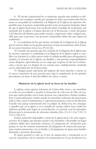 156 MANUAL DE LA IGLESIA
8. El vínculo matrimonial no es solamente sagrado sino también es infi-
nitamente más complejo cuando,por ejemplo,los hijos son involucrados Por lo
tanto, en un pedido de readmisión a la feligresía de la Iglesia, las opciones dis-
ponibles para la persona arrepentida pueden estar severamente limitadas.Antes
de que la iglesia local tome una resolución final, el pedido de readmisión será
sometido por la iglesia a la Junta directiva de la Asociación, a través del pastor
o del director del distrito, para pedir consejo y sugerencias sobre cualquier po-
sible paso que la persona o las personas arrepentidas deban dar para lograr tal
readmisión.
9. La readmisión de los que fueron excluidos de la feligresía de la Iglesia
por las razones dadas en los puntos anteriores se hará normalmente sobre la base
de un nuevo bautismo (véase la p. 49, 65, 66).
10. Cuando una persona que fue excluida de la feligresía de la Iglesia por
las razones expuestas es readmitida en la feligresía de la Iglesia, según se esta-
blece en el punto 8, se debe ejercer todo el cuidado posible para salvaguardar la
unidad y la armonía de la Iglesia, no dándole a esta persona responsabilidades
como dirigente, especialmente en un cargo que requiera el rito de la ordena-
ción, a menos que sea después de un consejo muy cuidadosamente estudiado
con la administración de la Asociación.
11. Ningún pastor adventista del séptimo día tiene derecho a oficiar en
el nuevo casamiento de una persona que, bajo la estipulación de los párrafos
precedentes, no tiene el derecho bíblico de volver a casarse.
Ministerio de la iglesia local en favor de las familias
La iglesia, como agencia redentora de Cristo, debe servir a sus miembros
en todas sus necesidades y atender la formación de cada uno de ellos, de ma-
nera que todos puedan crecer hasta alcanzar una experiencia cristiana madura.
Esto es particularmente verdad cuando los miembros enfrentan decisiones para
toda la vida,como el matrimonio;y experiencias penosas,como la del divorcio.
Cuando una pareja matrimonial está en peligro de deshacerse, los cónyuges,
y aquellos que en la iglesia o en la familia los ayudan, deben hacer todos los
esfuerzos posibles para lograr la reconciliación, en armonía con los principios
divinos para la restauración de relaciones dañadas (Ose. 3:1-3; 1 Cor. 7:10, 11;
13:4-7; Gál. 6:1).
Existen materiales disponibles a través de la iglesia local y de otras organi-
zaciones de la Iglesia que pueden ayudar a los miembros a desarrollar un hogar
cristiano sólido. Esos materiales incluyen: (1) programas de orientación para
parejas en vías de contraer matrimonio, (2) programas de instrucción para pa-
rejas casadas, juntamente con su familia, y (3) programas de apoyo para familias
destruidas y personas divorciadas.
El apoyo pastoral es vital en el área de instrucción y orientación en el
caso de casamiento, y de la curación y la restauración en el caso de divorcio. La
 