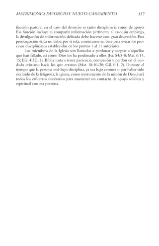 157
MAtrIMoNIo, DIvorcIoy NUEvo cASAMIENto
función pastoral en el caso del divorcio es tanto disciplinaria como de apoyo.
Esa función incluye el compartir información pertinente al caso; sin embargo,
la divulgación de información delicada debe hacerse con gran discreción. Esta
preocupación ética no debe, por sí sola, constituirse en base para evitar los pro-
cesos disciplinarios establecidos en los puntos 1 al 11 anteriores.
Los miembros de la Iglesia son llamados a perdonar y aceptar a aquellos
que han fallado, así como Dios los ha perdonado a ellos (Isa. 54:5-8; Mat. 6:14,
15; Efe. 4:32). La Biblia insta a tener paciencia, compasión y perdón en el cui-
dado cristiano hacia los que erraron (Mat. 18:10-20; Gál. 6:1, 2). Durante el
tiempo que la persona esté bajo disciplina, ya sea bajo censura o por haber sido
excluido de la feligresía,la iglesia,como instrumento de la misión de Dios,hará
todos los esfuerzos necesarios para mantener un contacto de apoyo solícito y
espiritual con esa persona.
 