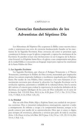 158
CAPÍTULO 14
Creencias fundamentales de los
Adventistas del Séptimo Día
Los Adventistas del Séptimo Día aceptamos la Biblia como nuestro único
credo y sostenemos una serie de creencias fundamentales basadas en las ense-
ñanzas de las Sagradas Escrituras. Estas creencias, tal como se presentan aquí,
constituyen la forma en que la iglesia comprende y expresa las enseñanzas de las
Escrituras. Se pueden revisar estas declaraciones en un Congreso de la Asocia-
ción General, si el Espíritu Santo lleva a la iglesia a una comprensión más plena
de la verdad bíblica o encuentra un lenguaje mejor para expresar las enseñanzas
de la Santa Palabra de Dios.
1. Las Sagradas Escrituras
Las Sagradas Escrituras, que abarcan el Antiguo Testamento y el Nuevo
Testamento, constituyen la Palabra de Dios escrita, transmitida por inspiración
divina. Los autores inspirados hablaron y escribieron impulsados por el Espíritu
Santo. Por medio de esta Palabra, Dios comunica a los seres humanos el co-
nocimiento necesario para alcanzar la salvación. Las Sagradas Escrituras son la
revelación suprema, autoritativa e infalible de la voluntad divina. Son la norma
del carácter,el criterio para evaluar la experiencia,la revelación definitiva de las
doctrinas, un registro fidedigno de los actos de Dios realizados en el curso de
la historia (Sal. 119:105; Prov. 30:5, 6; Isa. 8:20; Juan 17:17; 1 Tes. 2:13; 2 Tim.
3:16, 17; Heb. 4:12; 2 Ped. 1:20, 21).
2. LaTrinidad
Hay un solo Dios: Padre, Hijo y Espíritu Santo, una unidad de tres perso-
nas coeternas. Dios es inmortal, todopoderoso, omnisapiente, superior a todos
y omnipresente. Es infinito y escapa a la comprensión humana, aunque se lo
puede conocer por medio de su autorrevelación. Dios, que es amor, es digno,
para siempre, de reverencia, adoración y servicio por parte de toda la creación
(Gén. 1:26; Deut. 6:4; Isa. 6:8; Mat. 28:19; Juan 3:16; 2 Cor. 1:21, 22; 13:14; Efe.
4:4-6; 1 Ped. 1:2).
 