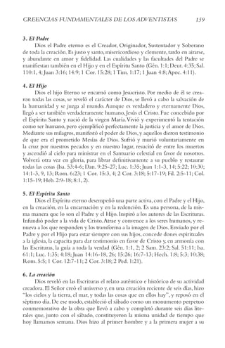 159
crEENcIAS FUNDAMENtALES DE LoS ADvENtIStAS
3. El Padre
Dios el Padre eterno es el Creador, Originador, Sustentador y Soberano
de toda la creación.Es justo y santo,misericordioso y clemente,tardo en airarse,
y abundante en amor y fidelidad. Las cualidades y las facultades del Padre se
manifiestan también en el Hijo y en el Espíritu Santo (Gén.1:1;Deut.4:35;Sal.
110:1, 4; Juan 3:16; 14:9; 1 Cor. 15:28; 1 Tim. 1:17; 1 Juan 4:8;Apoc. 4:11).
4. El Hijo
Dios el hijo Eterno se encarnó como Jesucristo. Por medio de él se crea-
ron todas las cosas, se reveló el carácter de Dios, se llevó a cabo la salvación de
la humanidad y se juzga al mundo. Aunque es verdadero y eternamente Dios,
llegó a ser también verdaderamente humano, Jesús el Cristo. Fue concebido por
el Espíritu Santo y nació de la virgen María.Vivió y experimentó la tentación
como ser humano, pero ejemplificó perfectamente la justicia y el amor de Dios.
Mediante sus milagros,manifestó el poder de Dios,y aquellos dieron testimonio
de que era el prometido Mesías de Dios. Sufrió y murió voluntariamente en
la cruz por nuestros pecados y en nuestro lugar, resucitó de entre los muertos
y ascendió al cielo para ministrar en el Santuario celestial en favor de nosotros.
Volverá otra vez en gloria, para librar definitivamente a su pueblo y restaurar
todas las cosas (Isa. 53:4-6; Dan. 9:25-27; Luc. 1:35; Juan 1:1-3, 14; 5:22; 10:30;
14:1-3, 9, 13; Rom. 6:23; 1 Cor. 15:3, 4; 2 Cor. 3:18; 5:17-19; Fil. 2:5-11; Col.
1:15-19; Heb. 2:9-18; 8:1, 2).
5. El Espíritu Santo
Dios el Espíritu eterno desempeñó una parte activa,con el Padre y el Hijo,
en la creación, en la encarnación y en la redención. Es una persona, de la mis-
ma manera que lo son el Padre y el Hijo. Inspiró a los autores de las Escrituras.
Infundió poder a la vida de Cristo.Atrae y convence a los seres humanos, y re-
nueva a los que responden y los transforma a la imagen de Dios.Enviado por el
Padre y por el Hijo para estar siempre con sus hijos, concede dones espirituales
a la iglesia, la capacita para dar testimonio en favor de Cristo y, en armonía con
las Escrituras, la guía a toda la verdad (Gén. 1:1, 2; 2 Sam. 23:2; Sal. 51:11; Isa.
61:1; Luc. 1:35; 4:18; Juan 14:16-18, 26; 15:26; 16:7-13; Hech. 1:8; 5:3; 10:38;
Rom. 5:5; 1 Cor. 12:7-11; 2 Cor. 3:18; 2 Ped. 1:21).
6. La creación
Dios reveló en las Escrituras el relato auténtico e histórico de su actividad
creadora. El Señor creó el universo y, en una creación reciente de seis días, hizo
“los cielos y la tierra, el mar, y todas las cosas que en ellos hay”, y reposó en el
séptimo día.De ese modo,estableció el sábado como un monumento perpetuo
conmemorativo de la obra que llevó a cabo y completó durante seis días lite-
rales que, junto con el sábado, constituyeron la misma unidad de tiempo que
hoy llamamos semana. Dios hizo al primer hombre y a la primera mujer a su
 