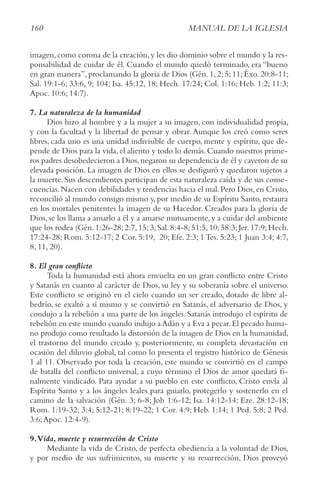 160 MANUAL DE LA IGLESIA
imagen,como corona de la creación,y les dio dominio sobre el mundo y la res-
ponsabilidad de cuidar de él. Cuando el mundo quedó terminado, era “bueno
en gran manera”, proclamando la gloria de Dios (Gén. 1, 2; 5; 11; Éxo. 20:8-11;
Sal. 19:1-6; 33:6, 9; 104; Isa. 45:12, 18; Hech. 17:24; Col. 1:16; Heb. 1:2; 11:3;
Apoc. 10:6; 14:7).
7. La naturaleza de la humanidad
Dios hizo al hombre y a la mujer a su imagen, con individualidad propia,
y con la facultad y la libertad de pensar y obrar. Aunque los creó como seres
libres, cada uno es una unidad indivisible de cuerpo, mente y espíritu, que de-
pende de Dios para la vida,el aliento y todo lo demás.Cuando nuestros prime-
ros padres desobedecieron a Dios,negaron su dependencia de él y cayeron de su
elevada posición. La imagen de Dios en ellos se desfiguró y quedaron sujetos a
la muerte. Sus descendientes participan de esta naturaleza caída y de sus conse-
cuencias.Nacen con debilidades y tendencias hacia el mal.Pero Dios,en Cristo,
reconcilió al mundo consigo mismo y, por medio de su Espíritu Santo, restaura
en los mortales penitentes la imagen de su Hacedor. Creados para la gloria de
Dios, se los llama a amarlo a él y a amarse mutuamente, y a cuidar del ambiente
que los rodea (Gén.1:26-28;2:7,15;3;Sal.8:4-8;51:5,10;58:3;Jer.17:9;Hech.
17:24-28; Rom. 5:12-17; 2 Cor. 5:19, 20; Efe. 2:3; 1 Tes. 5:23; 1 Juan 3:4; 4:7,
8, 11, 20).
8. El gran conflicto
Toda la humanidad está ahora envuelta en un gran conflicto entre Cristo
y Satanás en cuanto al carácter de Dios, su ley y su soberanía sobre el universo.
Este conflicto se originó en el cielo cuando un ser creado, dotado de libre al-
bedrío, se exaltó a sí mismo y se convirtió en Satanás, el adversario de Dios, y
condujo a la rebelión a una parte de los ángeles. Satanás introdujo el espíritu de
rebelión en este mundo cuando indujo a Adán y a Eva a pecar.El pecado huma-
no produjo como resultado la distorsión de la imagen de Dios en la humanidad,
el trastorno del mundo creado y, posteriormente, su completa devastación en
ocasión del diluvio global, tal como lo presenta el registro histórico de Génesis
1 al 11. Observado por toda la creación, este mundo se convirtió en el campo
de batalla del conflicto universal, a cuyo término el Dios de amor quedará fi-
nalmente vindicado. Para ayudar a su pueblo en este conflicto, Cristo envía al
Espíritu Santo y a los ángeles leales para guiarlo, protegerlo y sostenerlo en el
camino de la salvación (Gén. 3; 6-8; Job 1:6-12; Isa. 14:12-14; Eze. 28:12-18;
Rom. 1:19-32; 3:4; 5:12-21; 8:19-22; 1 Cor. 4:9; Heb. 1:14; 1 Ped. 5:8; 2 Ped.
3:6;Apoc. 12:4-9).
9.Vida, muerte y resurrección de Cristo
Mediante la vida de Cristo, de perfecta obediencia a la voluntad de Dios,
y por medio de sus sufrimientos, su muerte y su resurrección, Dios proveyó
 