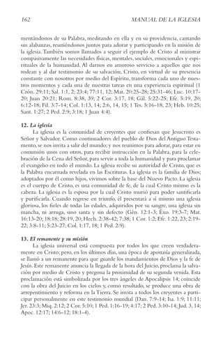 162 MANUAL DE LA IGLESIA
mentándonos de su Palabra, meditando en ella y en su providencia, cantando
sus alabanzas, reuniéndonos juntos para adorar y participando en la misión de
la iglesia.También somos llamados a seguir el ejemplo de Cristo al ministrar
compasivamente las necesidades físicas, mentales, sociales, emocionales y espi-
rituales de la humanidad. Al darnos en amoroso servicio a aquellos que nos
rodean y al dar testimonio de su salvación, Cristo, en virtud de su presencia
constante con nosotros por medio del Espíritu, transforma cada uno de nues-
tros momentos y cada una de nuestras tareas en una experiencia espiritual (1
Crón. 29:11; Sal. 1:1, 2; 23:4; 77:11, 12; Mat. 20:25-28; 25:31-46; Luc. 10:17-
20; Juan 20:21; Rom. 8:38, 39; 2 Cor. 3:17, 18; Gál. 5:22-25; Efe. 5:19, 20;
6:12-18; Fil. 3:7-14; Col. 1:13, 14; 2:6, 14, 15; 1 Tes. 5:16-18, 23; Heb. 10:25;
Sant. 1:27; 2 Ped. 2:9; 3:18; 1 Juan 4:4).
12. La iglesia
La iglesia es la comunidad de creyentes que confiesan que Jesucristo es
Señor y Salvador. Como continuadores del pueblo de Dios del Antiguo Testa-
mento,se nos invita a salir del mundo;y nos reunimos para adorar,para estar en
comunión unos con otros, para recibir instrucción en la Palabra, para la cele-
bración de la Cena del Señor, para servir a toda la humanidad y para proclamar
el evangelio en todo el mundo. La iglesia recibe su autoridad de Cristo, que es
la Palabra encarnada revelada en las Escrituras. La iglesia es la familia de Dios;
adoptados por él como hijos, vivimos sobre la base del Nuevo Pacto. La iglesia
es el cuerpo de Cristo, es una comunidad de fe, de la cual Cristo mismo es la
cabeza. La iglesia es la esposa por la cual Cristo murió para poder santificarla
y purificarla. Cuando regrese en triunfo, él presentará a sí mismo una iglesia
gloriosa, los fieles de todas las edades, adquiridos por su sangre, una iglesia sin
mancha, ni arruga, sino santa y sin defecto (Gén. 12:1-3; Éxo. 19:3-7; Mat.
16:13-20; 18:18; 28:19, 20; Hech. 2:38-42; 7:38; 1 Cor. 1:2; Efe. 1:22, 23; 2:19-
22; 3:8-11; 5:23-27; Col. 1:17, 18; 1 Ped. 2:9).
13. El remanente y su misión
La iglesia universal está compuesta por todos los que creen verdadera-
mente en Cristo; pero, en los últimos días, una época de apostasía generalizada,
se llamó a un remanente para que guarde los mandamientos de Dios y la fe de
Jesús. Este remanente anuncia la llegada de la hora del Juicio, proclama la salva-
ción por medio de Cristo y pregona la proximidad de su segunda venida. Esta
proclamación está simbolizada por los tres ángeles de Apocalipsis 14; coincide
con la obra del Juicio en los cielos y, como resultado, se produce una obra de
arrepentimiento y reforma en la Tierra. Se invita a todos los creyentes a parti-
cipar personalmente en este testimonio mundial (Dan. 7:9-14; Isa. 1:9; 11:11;
Jer. 23:3; Miq. 2:12; 2 Cor. 5:10; 1 Ped. 1:16-19; 4:17; 2 Ped. 3:10-14; Jud. 3, 14;
Apoc. 12:17; 14:6-12; 18:1-4).
 