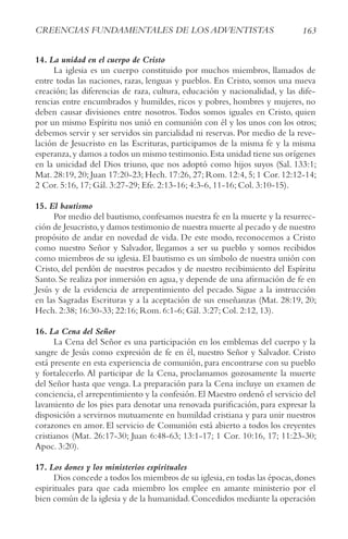 163
crEENcIAS FUNDAMENtALES DE LoS ADvENtIStAS
14. La unidad en el cuerpo de Cristo
La iglesia es un cuerpo constituido por muchos miembros, llamados de
entre todas las naciones, razas, lenguas y pueblos. En Cristo, somos una nueva
creación; las diferencias de raza, cultura, educación y nacionalidad, y las dife-
rencias entre encumbrados y humildes, ricos y pobres, hombres y mujeres, no
deben causar divisiones entre nosotros.Todos somos iguales en Cristo, quien
por un mismo Espíritu nos unió en comunión con él y los unos con los otros;
debemos servir y ser servidos sin parcialidad ni reservas. Por medio de la reve-
lación de Jesucristo en las Escrituras, participamos de la misma fe y la misma
esperanza,y damos a todos un mismo testimonio.Esta unidad tiene sus orígenes
en la unicidad del Dios triuno, que nos adoptó como hijos suyos (Sal. 133:1;
Mat. 28:19, 20; Juan 17:20-23; Hech. 17:26, 27; Rom. 12:4, 5; 1 Cor. 12:12-14;
2 Cor. 5:16, 17; Gál. 3:27-29; Efe. 2:13-16; 4:3-6, 11-16; Col. 3:10-15).
15. El bautismo
Por medio del bautismo,confesamos nuestra fe en la muerte y la resurrec-
ción de Jesucristo,y damos testimonio de nuestra muerte al pecado y de nuestro
propósito de andar en novedad de vida. De este modo, reconocemos a Cristo
como nuestro Señor y Salvador, llegamos a ser su pueblo y somos recibidos
como miembros de su iglesia. El bautismo es un símbolo de nuestra unión con
Cristo, del perdón de nuestros pecados y de nuestro recibimiento del Espíritu
Santo. Se realiza por inmersión en agua, y depende de una afirmación de fe en
Jesús y de la evidencia de arrepentimiento del pecado. Sigue a la instrucción
en las Sagradas Escrituras y a la aceptación de sus enseñanzas (Mat. 28:19, 20;
Hech. 2:38; 16:30-33; 22:16; Rom. 6:1-6; Gál. 3:27; Col. 2:12, 13).
16. La Cena del Señor
La Cena del Señor es una participación en los emblemas del cuerpo y la
sangre de Jesús como expresión de fe en él, nuestro Señor y Salvador. Cristo
está presente en esta experiencia de comunión, para encontrarse con su pueblo
y fortalecerlo. Al participar de la Cena, proclamamos gozosamente la muerte
del Señor hasta que venga. La preparación para la Cena incluye un examen de
conciencia,el arrepentimiento y la confesión.El Maestro ordenó el servicio del
lavamiento de los pies para denotar una renovada purificación, para expresar la
disposición a servirnos mutuamente en humildad cristiana y para unir nuestros
corazones en amor. El servicio de Comunión está abierto a todos los creyentes
cristianos (Mat. 26:17-30; Juan 6:48-63; 13:1-17; 1 Cor. 10:16, 17; 11:23-30;
Apoc. 3:20).
17. Los dones y los ministerios espirituales
Dios concede a todos los miembros de su iglesia,en todas las épocas,dones
espirituales para que cada miembro los emplee en amante ministerio por el
bien común de la iglesia y de la humanidad.Concedidos mediante la operación
 