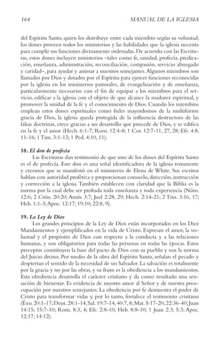 164 MANUAL DE LA IGLESIA
del Espíritu Santo, quien los distribuye entre cada miembro según su voluntad,
los dones proveen todos los ministerios y las habilidades que la iglesia necesita
para cumplir sus funciones divinamente ordenadas.De acuerdo con las Escritu-
ras, estos dones incluyen ministerios –tales como fe, sanidad, profecía, predica-
ción, enseñanza, administración, reconciliación, compasión, servicio abnegado
y caridad–, para ayudar y animar a nuestros semejantes.Algunos miembros son
llamados por Dios y dotados por el Espíritu para ejercer funciones reconocidas
por la iglesia en los ministerios pastorales, de evangelización y de enseñanza,
particularmente necesarios con el fin de equipar a los miembros para el ser-
vicio, edificar a la iglesia con el objeto de que alcance la madurez espiritual, y
promover la unidad de la fe y el conocimiento de Dios. Cuando los miembros
emplean estos dones espirituales como fieles mayordomos de la multiforme
gracia de Dios, la iglesia queda protegida de la influencia destructora de las
falsas doctrinas, crece gracias a un desarrollo que procede de Dios, y se edifica
en la fe y el amor (Hech. 6:1-7; Rom. 12:4-8; 1 Cor. 12:7-11, 27, 28; Efe. 4:8,
11-16; 1 Tim. 3:1-13; 1 Ped. 4:10, 11).
18. El don de profecía
Las Escrituras dan testimonio de que uno de los dones del Espíritu Santo
es el de profecía. Este don es una señal identificadora de la iglesia remanente
y creemos que se manifestó en el ministerio de Elena de White. Sus escritos
hablan con autoridad profética y proporcionan consuelo, dirección, instrucción
y corrección a la iglesia. También establecen con claridad que la Biblia es la
norma por la cual debe ser probada toda enseñanza y toda experiencia (Núm.
12:6; 2 Crón. 20:20; Amós 3:7; Joel 2:28, 29; Hech. 2:14-21; 2 Tim. 3:16, 17;
Heb. 1:1-3;Apoc. 12:17; 19:10; 22:8, 9).
19. La Ley de Dios
Los grandes principios de la Ley de Dios están incorporados en los Diez
Mandamientos y ejemplificados en la vida de Cristo. Expresan el amor, la vo-
luntad y el propósito de Dios con respecto a la conducta y a las relaciones
humanas, y son obligatorios para todas las personas en todas las épocas. Estos
preceptos constituyen la base del pacto de Dios con su pueblo y son la norma
del Juicio divino. Por medio de la obra del Espíritu Santo, señalan el pecado y
despiertan el sentido de la necesidad de un Salvador. La salvación es totalmente
por la gracia y no por las obras, y su fruto es la obediencia a los mandamientos.
Esta obediencia desarrolla el carácter cristiano y da como resultado una sen-
sación de bienestar. Es evidencia de nuestro amor al Señor y de nuestra preo-
cupación por nuestros semejantes. La obediencia por fe demuestra el poder de
Cristo para transformar vidas y, por lo tanto, fortalece el testimonio cristiano
(Éxo.20:1-17;Deut.28:1-14;Sal.19:7-14;40:7,8;Mat.5:17-20;22:36-40;Juan
14:15; 15:7-10; Rom. 8:3, 4; Efe. 2:8-10; Heb. 8:8-10; 1 Juan 2:3; 5:3; Apoc.
12:17; 14:12).
 