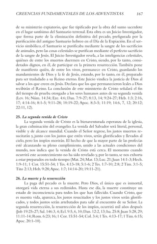 167
crEENcIAS FUNDAMENtALES DE LoS ADvENtIStAS
de su ministerio expiatorio, que fue tipificado por la obra del sumo sacerdote
en el lugar santísimo del Santuario terrenal. Esta obra es un Juicio Investigador,
que forma parte de la eliminación definitiva del pecado, prefigurada por la
purificación del antiguo Santuario hebreo en el Día de la Expiación. En el ser-
vicio simbólico, el Santuario se purificaba mediante la sangre de los sacrificios
de animales,pero las cosas celestiales se purifican mediante el perfecto sacrificio
de la sangre de Jesús. El Juicio Investigador revela, a las inteligencias celestiales,
quiénes de entre los muertos duermen en Cristo, siendo, por lo tanto, consi-
derados dignos, en él, de participar en la primera resurrección.También pone
de manifiesto quién, de entre los vivos, permanece en Cristo, guardando los
mandamientos de Dios y la fe de Jesús, estando, por lo tanto, en él, preparado
para ser trasladado a su Reino eterno. Este Juicio vindica la justicia de Dios al
salvar a los que creen en Jesús.Declara que los que permanecieron leales a Dios
recibirán el Reino. La conclusión de este ministerio de Cristo señalará el fin
del tiempo de prueba otorgado a los seres humanos antes de su segunda venida
(Lev. 16; Núm. 14:34; Eze. 4:6; Dan. 7:9-27; 8:13, 14; 9:24-27; Heb. 1:3; 2:16,
17; 4:14-16; 8:1-5; 9:11-28; 10:19-22; Apoc. 8:3-5; 11:19; 14:6, 7, 12; 20:12;
22:11, 12).
25. La segunda venida de Cristo
La segunda venida de Cristo es la bienaventurada esperanza de la iglesia,
la gran culminación del evangelio. La venida del Salvador será literal, personal,
visible y de alcance mundial. Cuando el Señor regrese, los justos muertos re-
sucitarán y, junto con los justos que estén vivos, serán glorificados y llevados al
cielo, pero los impíos morirán. El hecho de que la mayor parte de las profecías
esté alcanzando su pleno cumplimiento, unido a las actuales condiciones del
mundo, nos indica que la venida de Cristo está cerca. El momento cuando
ocurrirá este acontecimiento no ha sido revelado y, por lo tanto, se nos exhorta
a estar preparados en todo tiempo (Mat.24;Mar.13;Luc.21;Juan 14:1-3;Hech.
1:9-11; 1 Cor. 15:51-54; 1 Tes. 4:13-18; 5:1-6; 2 Tes. 1:7-10; 2:8; 2 Tim. 3:1-5;
Tito 2:13; Heb. 9:28;Apoc. 1:7; 14:14-20; 19:11-21).
26. La muerte y la resurrección
La paga del pecado es la muerte. Pero Dios, el único que es inmortal,
otorgará vida eterna a sus redimidos. Hasta ese día, la muerte constituye un
estado de inconsciencia para todos los que han fallecido. Cuando Cristo, que
es nuestra vida, aparezca, los justos resucitados y los justos vivos serán glorifi-
cados, y todos juntos serán arrebatados para salir al encuentro de su Señor. La
segunda resurrección, la resurrección de los impíos, ocurrirá mil años después
(Job 19:25-27;Sal.146:3,4;Ecl.9:5,6,10;Dan.12:2,13;Isa.25:8;Juan 5:28,29;
11:11-14; Rom. 6:23; 16; 1 Cor. 15:51-54; Col. 3:4; 1Tes. 4:13-17; 1Tim. 6:15;
Apoc. 20:1-10).
 