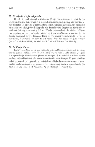 168 MANUAL DE LA IGLESIA
27. El milenio y el fin del pecado
El milenio es el reino de mil años de Cristo con sus santos en el cielo, que
se extiende entre la primera y la segunda resurrección. Durante ese tiempo, se-
rán juzgados los impíos; laTierra estará completamente desolada, sin habitantes
humanos con vida, pero sí ocupada por Satanás y sus ángeles.Al terminar ese
período,Cristo y sus santos,y la Santa Ciudad,descenderán del cielo a laTierra.
Los impíos muertos resucitarán entonces y, junto con Satanás y sus ángeles, ro-
dearán la ciudad; pero el fuego de Dios los consumirá y purificará laTierra. De
ese modo, el universo será librado del pecado y de los pecadores para siempre
(Jer. 4:23-26; Eze. 28:18, 19; Mal. 4:1; 1 Cor. 6:2, 3;Apoc. 20; 21:1-5).
28. LaTierra Nueva
En laTierra Nueva, en que habita la justicia, Dios proporcionará un hogar
eterno para los redimidos, y un ambiente perfecto para la vida, el amor, el gozo
y el aprendizaje eternos en su presencia. Porque allí Dios mismo morará con su
pueblo, y el sufrimiento y la muerte terminarán para siempre. El gran conflicto
habrá terminado y el pecado no existirá más.Todas las cosas, animadas e inani-
madas, declararán que Dios es amor; y él reinará para siempre jamás.Amén (Isa.
35; 65:17-25; Mat. 5:5; 2 Ped. 3:13;Apoc. 11:15; 21:1-7; 22:1-5).
 