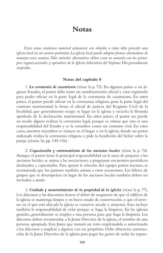 169
Notas
Estas notas contienen material aclaratorio con relación a cómo debe proceder una
iglesia local en un asunto particular. La iglesia local puede adoptar formas alternativas de
manejar estos asuntos.tales métodos alternativos deben estar en armonía con los princi-
pios organizacionales y operativos de la Iglesia Adventista del Séptimo Día generalmente
aceptados.
Notas del capítulo 8
1. La ceremonia de casamiento (véase la p. 73). En algunos países o en al-
gunos Estados, el pastor debe tener un nombramiento oficial y estar registrado
para poder oficiar en la parte legal de la ceremonia de casamiento. En otros
países, el pastor puede oficiar en la ceremonia religiosa, pero la parte legal del
contrato matrimonial la firma el oficial de justicia del Registro Civil de la
localidad, que generalmente ocupa su lugar en la iglesia y escucha la fórmula
aprobada de la declaración matrimonial. En otros países, el pastor no puede
en modo alguno realizar la ceremonia legal, porque se estima que esta es una
responsabilidad del Estado y se la considera como un contrato civil. En estos
casos, nuestros miembros se reúnen en el hogar o en la iglesia, donde un pastor
ordenado realiza la ceremonia religiosa y pide la bendición del Señor sobre la
pareja (véanse las pp. 149-156).
2. Capacitación y entrenamiento de los ancianos locales (véase la p. 74).
Aunque el pastor tiene la principal responsabilidad en la tarea de preparar a los
ancianos locales, se anima a las asociaciones a programar encuentros periódicos
destinados a capacitarlos. Para apoyar la relación del equipo pastor-anciano, se
recomienda que los pastores también asistan a estos encuentros. Los líderes de
grupos que se desempeñan en lugar de los ancianos locales también deben ser
invitados a asistir.
3. Cuidado y mantenimiento de la propiedad de la iglesia (véase la p. 77).
Los diáconos y las diaconisas tienen el deber de asegurarse de que el edificio de
la iglesia se mantenga limpio y en buen estado de conservación, y que el terre-
no en el que está ubicada la iglesia se conserve aseado y atrayente. Esto incluye
también la responsabilidad de velar porque se haga la limpieza. En las iglesias
grandes, generalmente se emplea a una persona para que haga la limpieza. Los
diáconos deben recomendar, a la Junta Directiva de la iglesia, el nombre de una
persona apropiada. Esta Junta que tomará un voto empleándola o autorizando
a los diáconos a emplear a alguien con ese propósito. Debe obtenerse autoriza-
ción de la Junta Directiva de la iglesia para pagar los gastos de todas las repara-
 