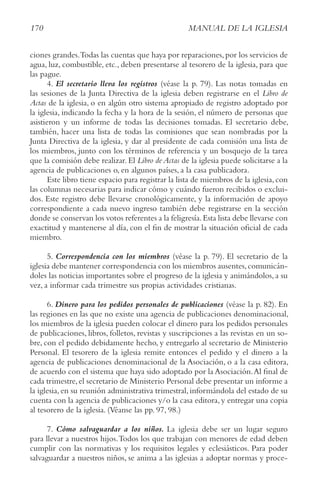 170 MANUAL DE LA IGLESIA
ciones grandes.Todas las cuentas que haya por reparaciones,por los servicios de
agua, luz, combustible, etc., deben presentarse al tesorero de la iglesia, para que
las pague.
4. El secretario lleva los registros (véase la p. 79). Las notas tomadas en
las sesiones de la Junta Directiva de la iglesia deben registrarse en el Libro de
Actas de la iglesia, o en algún otro sistema apropiado de registro adoptado por
la iglesia, indicando la fecha y la hora de la sesión, el número de personas que
asistieron y un informe de todas las decisiones tomadas. El secretario debe,
también, hacer una lista de todas las comisiones que sean nombradas por la
Junta Directiva de la iglesia, y dar al presidente de cada comisión una lista de
los miembros, junto con los términos de referencia y un bosquejo de la tarea
que la comisión debe realizar. El Libro de Actas de la iglesia puede solicitarse a la
agencia de publicaciones o, en algunos países, a la casa publicadora.
Este libro tiene espacio para registrar la lista de miembros de la iglesia,con
las columnas necesarias para indicar cómo y cuándo fueron recibidos o exclui-
dos. Este registro debe llevarse cronológicamente, y la información de apoyo
correspondiente a cada nuevo ingreso también debe registrarse en la sección
donde se conservan los votos referentes a la feligresía.Esta lista debe llevarse con
exactitud y mantenerse al día, con el fin de mostrar la situación oficial de cada
miembro.
5. Correspondencia con los miembros (véase la p. 79). El secretario de la
iglesia debe mantener correspondencia con los miembros ausentes,comunicán-
doles las noticias importantes sobre el progreso de la iglesia y animándolos, a su
vez, a informar cada trimestre sus propias actividades cristianas.
6. Dinero para los pedidos personales de publicaciones (véase la p. 82). En
las regiones en las que no existe una agencia de publicaciones denominacional,
los miembros de la iglesia pueden colocar el dinero para los pedidos personales
de publicaciones, libros, folletos, revistas y suscripciones a las revistas en un so-
bre, con el pedido debidamente hecho, y entregarlo al secretario de Ministerio
Personal. El tesorero de la iglesia remite entonces el pedido y el dinero a la
agencia de publicaciones denominacional de la Asociación, o a la casa editora,
de acuerdo con el sistema que haya sido adoptado por la Asociación.Al final de
cada trimestre,el secretario de Ministerio Personal debe presentar un informe a
la iglesia, en su reunión administrativa trimestral, informándola del estado de su
cuenta con la agencia de publicaciones y/o la casa editora, y entregar una copia
al tesorero de la iglesia. (Véanse las pp. 97, 98.)
7. Cómo salvaguardar a los niños. La iglesia debe ser un lugar seguro
para llevar a nuestros hijos.Todos los que trabajan con menores de edad deben
cumplir con las normativas y los requisitos legales y eclesiásticos. Para poder
salvaguardar a nuestros niños, se anima a las iglesias a adoptar normas y proce-
 