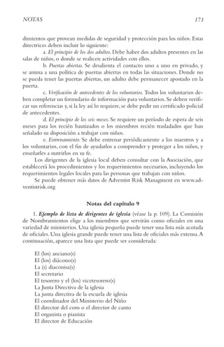 171
NotAS
dimientos que provean medidas de seguridad y protección para los niños. Estas
directrices deben incluir lo siguiente:
a. El principio de los dos adultos. Debe haber dos adultos presentes en las
salas de niños, o donde se realicen actividades con ellos.
b. Puertas abiertas. Se desalienta el contacto uno a uno en privado, y
se anima a una política de puertas abiertas en todas las situaciones. Donde no
se pueda tener las puertas abiertas, un adulto debe permanecer apostado en la
puerta.
c. verificación de antecedentes de los voluntarios. Todos los voluntarios de-
ben completar un formulario de información para voluntarios.Se deben verifi-
car sus referencias y, si la ley así lo requiere, se debe pedir un certificado policial
de antecedentes.
d. El principio de los seis meses. Se requiere un período de espera de seis
meses para los recién bautizados o los miembros recién trasladados que han
señalado su disposición a trabajar con niños.
e. Entrenamiento. Se debe entrenar periódicamente a los maestros y a
los voluntarios, con el fin de ayudarlos a comprender y proteger a los niños, y
enseñarles a nutrirlos en su fe.
Los dirigentes de la iglesia local deben consultar con la Asociación, que
establecerá los procedimientos y los requerimientos necesarios, incluyendo los
requerimientos legales locales para las personas que trabajan con niños.
Se puede obtener más datos de Adventist Risk Managment en www.ad-
ventistrisk.org
Notas del capítulo 9
1. Ejemplo de lista de dirigentes de iglesia (véase la p. 109). La Comisión
de Nombramientos elige a los miembros que servirán como oficiales en una
variedad de ministerios. Una iglesia pequeña puede tener una lista más acotada
de oficiales. Una iglesia grande puede tener una lista de oficiales más extensa.A
continuación, aparece una lista que puede ser considerada:
El (los) anciano(s)
El (los) diácono(s)
La (s) diaconisa(s)
El secretario
El tesorero y el (los) vicetesorero(s)
La Junta Directiva de la iglesia
La junta directiva de la escuela de iglesia
El coordinador del Ministerio del Niño
El director del coro o el director de canto
El organista o pianista
El director de Educación
 