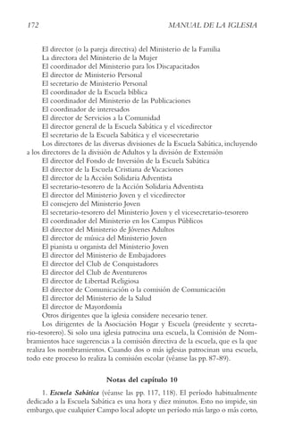 172 MANUAL DE LA IGLESIA
El director (o la pareja directiva) del Ministerio de la Familia
La directora del Ministerio de la Mujer
El coordinador del Ministerio para los Discapacitados
El director de Ministerio Personal
El secretario de Ministerio Personal
El coordinador de la Escuela bíblica
El coordinador del Ministerio de las Publicaciones
El coordinador de interesados
El director de Servicios a la Comunidad
El director general de la Escuela Sabática y el vicedirector
El secretario de la Escuela Sabática y el vicesecretario
Los directores de las diversas divisiones de la Escuela Sabática, incluyendo
a los directores de la división de Adultos y la división de Extensión
El director del Fondo de Inversión de la Escuela Sabática
El director de la Escuela Cristiana deVacaciones
El director de la Acción Solidaria Adventista
El secretario-tesorero de la Acción Solidaria Adventista
El director del Ministerio Joven y el vicedirector
El consejero del Ministerio Joven
El secretario-tesorero del Ministerio Joven y el vicesecretario-tesorero
El coordinador del Ministerio en los Campus Públicos
El director del Ministerio de Jóvenes Adultos
El director de música del Ministerio Joven
El pianista u organista del Ministerio Joven
El director del Ministerio de Embajadores
El director del Club de Conquistadores
El director del Club de Aventureros
El director de Libertad Religiosa
El director de Comunicación o la comisión de Comunicación
El director del Ministerio de la Salud
El director de Mayordomía
Otros dirigentes que la iglesia considere necesario tener.
Los dirigentes de la Asociación Hogar y Escuela (presidente y secreta-
rio-tesorero). Si solo una iglesia patrocina una escuela, la Comisión de Nom-
bramientos hace sugerencias a la comisión directiva de la escuela, que es la que
realiza los nombramientos. Cuando dos o más iglesias patrocinan una escuela,
todo este proceso lo realiza la comisión escolar (véanse las pp. 87-89).
Notas del capítulo 10
1. Escuela Sabática (véanse las pp. 117, 118). El período habitualmente
dedicado a la Escuela Sabática es una hora y diez minutos. Esto no impide, sin
embargo,que cualquier Campo local adopte un período más largo o más corto,
 