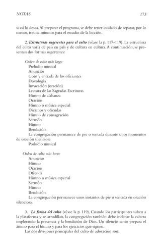 173
NotAS
si así lo desea.Al preparar el programa, se debe tener cuidado de separar, por lo
menos, treinta minutos para el estudio de la lección.
2. Estructuras sugerentes para el culto (véase la p. 117-119). La estructura
del culto varía de país en país y de cultura en cultura.A continuación, se pre-
sentan dos formas sugerentes:
orden de culto más largo
Preludio musical
Anuncios
Coro y entrada de los oficiantes
Doxología
Invocación (oración)
Lectura de las Sagradas Escrituras
Himno de alabanza
Oración
Himno o música especial
Diezmos y ofrendas
Himno de consagración
Sermón
Himno
Bendición
La congregación permanece de pie o sentada durante unos momentos
de oración silenciosa
Posludio musical
orden de culto más breve
Anuncios
Himno
Oración
Ofrenda
Himno o música especial
Sermón
Himno
Bendición
La congregación permanece unos instantes de pie o sentada en oración
silenciosa.
3. La forma del culto (véase la p. 119). Cuando los participantes suben a
la plataforma y se arrodillan, la congregación también debe inclinar la cabeza
implorando la presencia y la bendición de Dios. Un silencio santo prepara el
ánimo para el himno y para los ejercicios que siguen.
Las dos divisiones principales del culto de adoración son:
 