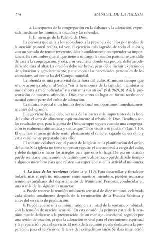 174 MANUAL DE LA IGLESIA
a.La respuesta de la congregación en la alabanza y la adoración,expre-
sada mediante los himnos, la oración y las ofrendas.
b. El mensaje de la Palabra de Dios.
La persona que guía a los adoradores a la presencia de Dios por medio de
la oración pastoral realiza, tal vez, el ejercicio más sagrado de todo el culto y,
con un sentido de temor reverente,debe humildemente comprender su impor-
tancia. Es costumbre que el que tiene a su cargo la oración pastoral se arrodille
de cara a la congregación, y esta, a su vez, hasta donde sea posible, debe arrodi-
llarse de cara al altar. La oración debe ser breve, pero debe incluir expresiones
de adoración y agradecimiento, y mencionar las necesidades personales de los
adoradores, así como las del Campo mundial.
La ofrenda es una parte vital de la hora del culto. Al mismo tiempo que
se nos aconseja adorar al Señor “en la hermosura de la santidad”, también se
nos exhorta a traer “ofrendas” y a entrar “a sus atrios” (Sal. 96:9, 8).Así, la pre-
sentación de nuestras ofrendas a Dios encuentra su lugar en forma totalmente
natural como parte del culto de adoración.
La música especial o un himno devocional son oportunos inmediatamen-
te antes del sermón.
Luego viene lo que debe ser una de las partes más importantes de la hora
del culto: el acto de alimentar espiritualmente al rebaño de Dios. Benditos son
los resultados que, para la gloria de Dios, siempre siguen cuando una congrega-
ción es realmente alimentada y siente que “Dios visitó a su pueblo” (Luc. 7:16).
El que trae el mensaje debe sentir plenamente el carácter sagrado de esa obra y
estar cabalmente preparado para ello.
El anciano colabora con el pastor de la iglesia en la planificación del orden
del culto.Si la iglesia no tiene un pastor regular,el anciano está a cargo del culto,
y debe dirigirlo o hacer los arreglos para que otro lo haga. De vez en cuando
puede realizarse una reunión de testimonios y alabanza,o puede dársele tiempo
a algunos miembros para que relaten sus experiencias en la actividad misionera.
4. La hora de las reuniones (véase la p. 119). Para desarrollar y fortalecer
todavía más el espíritu misionero entre nuestros miembros, pueden realizarse
reuniones auxiliares del departamento de Ministerio Personal, conducidas en
una o más de las siguientes maneras:
a. Puede tenerse la reunión misionera semanal de diez minutos, celebrada
cada sábado, usualmente después de la terminación de la Escuela Sabática y
antes del servicio de predicación.
b. Puede tenerse una reunión misionera a mitad de la semana, combinada
con la reunión de oración semanal. En esta ocasión, la primera parte de la reu-
nión puede dedicarse a la presentación de un mensaje devocional, seguido por
una sesión de oración,ya que la adoración es vital para el crecimiento espiritual
y la preparación para el servicio.El resto de la reunión puede dedicarse a la pre-
paración para el servicio en la tarea del evangelismo laico. Se dará instrucción
 