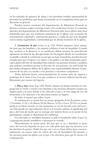 175
NotAS
en los métodos de ganancia de almas, y los miembros tendrán oportunidad de
presentar los problemas que hayan encontrado en el evangelismo laico, para su
discusión en general.
Pueden tenerse reuniones del departamento de Ministerio Personal en
diversas ocasiones,según convenga mejor a las condiciones locales.La comisión
directiva del departamento de Ministerio Personal debe hacer planes muy bien
elaborados para que esas reuniones misioneras de la iglesia sean ocasiones de
reavivamiento espiritual y capacitación práctica, y cuidar de que sean dirigidas
con la misma regularidad y continuidad que las demás reuniones de la iglesia.
5. Lavamiento de pies (véase la p. 122). Deben preparase áreas separa-
das para que los hombres y las mujeres celebren el rito de humildad. Cuando
hay escaleras o la distancia es un problema, deben tomarse las providencias
oportunas en favor de los discapacitados. En los lugares donde sea socialmente
aceptable y donde la vestimenta sea tal que no haya inmodestia,pueden hacerse
arreglos para que el esposo y la esposa, o los padres y sus hijos bautizados, parti-
cipen juntos del rito de humildad.Para animar a las personas tímidas o sensibles,
que podrían considerar penosa la elección de una persona a la cual lavarle los
pies, deben designarse líderes de la iglesia cuya responsabilidad, durante el lava-
miento de los pies, sea ayudar a esas personas a encontrar compañeros.
Todos deberían lavarse concienzudamente las manos antes de regresar a
participar de la Santa Cena. Los que conducen el servicio debería hacerlo pú-
blicamente, por razones de higiene.
6. Pan y vino (véase la p. 122). Puede cantarse un himno mientras la con-
gregación se vuelve a reunir y los ministros o los ancianos oficiantes ocupan sus
lugares junto a la mesa donde se ha colocado el pan y el vino (jugo de uva sin
fermentar), y los diáconos y las diaconisas toman sus lugares.
Se retira el mantel que cubre el pan.
A continuación se puede leer un pasaje apropiado de las Escrituras, como
1 Corintios 11:23 y 24; Mateo 26:26; Marcos 14:22; o Lucas 22:19; o se puede
predicar un breve sermón en este momento, en vez de hacerlo antes del servi-
cio. Esto puede ser especialmente eficaz si el sermón enfatiza el significado del
pan y del vino, de modo que su mensaje esté todavía fresco en la mente de los
participantes cuando se distribuyen los emblemas.
Los oficiantes se arrodillan mientras se pide la bendición sobre el pan. La
congregación puede arrodillarse o permanecer sentada.
Normalmente, la mayor parte del pan que se va a distribuir se parte
antes del servicio, dejando un poco en cada plato para que los ancianos y/o
los ministros lo partan. (Todos los que van a tocar el pan deben lavar concien-
zudamente sus manos antes de volver del rito de humildad.) El ministro y
los ancianos pasan los platos con el pan a los diáconos, para que lo sirvan a la
congregación.
 