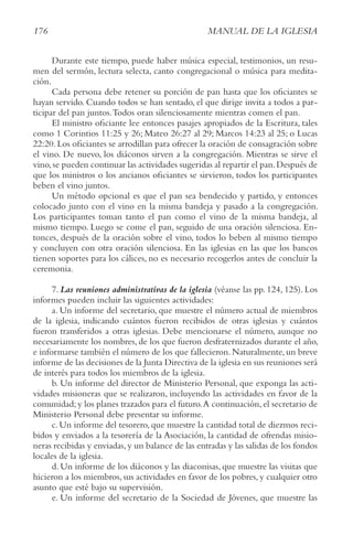 176 MANUAL DE LA IGLESIA
Durante este tiempo, puede haber música especial, testimonios, un resu-
men del sermón, lectura selecta, canto congregacional o música para medita-
ción.
Cada persona debe retener su porción de pan hasta que los oficiantes se
hayan servido. Cuando todos se han sentado, el que dirige invita a todos a par-
ticipar del pan juntos.Todos oran silenciosamente mientras comen el pan.
El ministro oficiante lee entonces pasajes apropiados de la Escritura, tales
como 1 Corintios 11:25 y 26; Mateo 26:27 al 29; Marcos 14:23 al 25; o Lucas
22:20.Los oficiantes se arrodillan para ofrecer la oración de consagración sobre
el vino. De nuevo, los diáconos sirven a la congregación. Mientras se sirve el
vino,se pueden continuar las actividades sugeridas al repartir el pan.Después de
que los ministros o los ancianos oficiantes se sirvieron, todos los participantes
beben el vino juntos.
Un método opcional es que el pan sea bendecido y partido, y entonces
colocado junto con el vino en la misma bandeja y pasado a la congregación.
Los participantes toman tanto el pan como el vino de la misma bandeja, al
mismo tiempo. Luego se come el pan, seguido de una oración silenciosa. En-
tonces, después de la oración sobre el vino, todos lo beben al mismo tiempo
y concluyen con otra oración silenciosa. En las iglesias en las que los bancos
tienen soportes para los cálices, no es necesario recogerlos antes de concluir la
ceremonia.
7. Las reuniones administrativas de la iglesia (véanse las pp. 124, 125). Los
informes pueden incluir las siguientes actividades:
a. Un informe del secretario, que muestre el número actual de miembros
de la iglesia, indicando cuántos fueron recibidos de otras iglesias y cuántos
fueron transferidos a otras iglesias. Debe mencionarse el número, aunque no
necesariamente los nombres, de los que fueron desfraternizados durante el año,
e informarse también el número de los que fallecieron.Naturalmente,un breve
informe de las decisiones de la Junta Directiva de la iglesia en sus reuniones será
de interés para todos los miembros de la iglesia.
b. Un informe del director de Ministerio Personal, que exponga las acti-
vidades misioneras que se realizaron, incluyendo las actividades en favor de la
comunidad;y los planes trazados para el futuro.A continuación,el secretario de
Ministerio Personal debe presentar su informe.
c. Un informe del tesorero, que muestre la cantidad total de diezmos reci-
bidos y enviados a la tesorería de la Asociación, la cantidad de ofrendas misio-
neras recibidas y enviadas,y un balance de las entradas y las salidas de los fondos
locales de la iglesia.
d. Un informe de los diáconos y las diaconisas, que muestre las visitas que
hicieron a los miembros, sus actividades en favor de los pobres, y cualquier otro
asunto que esté bajo su supervisión.
e. Un informe del secretario de la Sociedad de Jóvenes, que muestre las
 