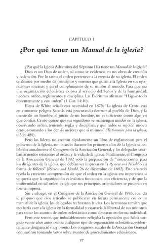 17
CAPÍTULO 1
¿Por qué tener un Manual de la iglesia?
¿Por qué la IglesiaAdventista del Séptimo Día tiene un Manual de la iglesia?
Dios es un Dios de orden, tal como se evidencia en sus obras de creación
y redención. Por lo tanto, el orden pertenece a la esencia de su iglesia. El orden
se alcanza por medio de principios y normas que guían a la Iglesia en sus ope-
raciones internas y en el cumplimiento de su misión al mundo. Para que sea
una organización eclesiástica exitosa al servicio del Señor y de la humanidad,
necesita orden, reglamentos y disciplina. Las Escrituras afirman:“Hágase todo
decentemente y con orden” (1 Cor. 14:40).
Elena de White señaló esta necesidad en 1875:“La iglesia de Cristo está
en constante peligro. Satanás está procurando destruir al pueblo de Dios, y la
mente de un hombre, el juicio de un hombre, no es suficiente como algo en
que confiar. Cristo quiere que sus seguidores se mantengan unidos en la iglesia,
observando orden, teniendo reglas y disciplina, y que todos se sujeten unos a
otros, estimando a los demás mejores que sí mismos” (Testimonios para la iglesia,
t. 3, p. 489).
Pero los líderes no crearon rápidamente un libro de reglamentos para el
gobierno de la Iglesia,aun cuando durante los primeros años de la Iglesia se ce-
lebraba anualmente el Congreso de laAsociación General,y los delegados vota-
ban acuerdos referentes al orden y la vida de la iglesia. Finalmente, el Congreso
de la Asociación General de 1882 votó la preparación de “instrucciones para
los dirigentes de la iglesia, que debían ser impresas en la Review and Herald o en
forma de folleto” (Review and Herald, 26 de diciembre de 1882). Este acuerdo
revela la creciente comprensión de que el orden en la iglesia era imperativo, si
se quería que la organización eclesiástica funcionara con eficiencia, y de que la
uniformidad en tal orden exigía que sus principios orientadores se pusieran en
forma impresa.
Sin embargo, en el Congreso de la Asociación General de 1883, cuando
se propuso que esos artículos se publicaran en forma permanente como un
manual de la iglesia,los delegados rechazaron la idea.Los hermanos temían que
eso haría caer a la iglesia en la formalidad y coartaría la libertad de sus ministros
para tratar los asuntos de orden eclesiástico como desearan en forma individual.
Pero este temor, que indudablemente reflejaba la oposición que había sur-
gido veinte años antes contra cualquier tipo de organización eclesiástica, eviden-
temente desapareció muy pronto.Los congresos anuales de laAsociación General
continuaron tomando votos sobre asuntos de procedimientos eclesiásticos.
 